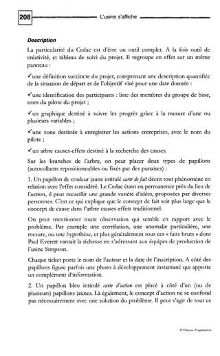 L‘usine s’affiche
Description
La particularité du Cedac est d’être un outil complet. A la fois outil de
créativité, et tableau de suivi du projet. 11 regroupe en effet sur un même
panneau :
June définition succincte du projet, comprenant une description quantifiée
de la situation de départ et de l’objectif visé pour une date donnée :
June identification des participants : liste des membres du groupe de base,
nom du pilote du projet ;
Jun graphique destiné à suivre les progrès grâce à la mesure d’une ou
plusieurs variables ;
June zone destinée à enregistrer les actions entreprises, avec le nom du
pilote ;
d u n arbre causes-effets destiné à la recherche des causes.
Sur les branches de l’arbre, on peut placer deux types de papillons
(autocollants repositionnables ou furés par des punaises) :
1. Un papillon de couleur jaune intitulé carte defait décrit tout phénomène en
relation avec l’effet considéré. Le Cedac étant en permanence près du lieu de
l’action, il peut recueillir une grande variété d’idées, proposées par diverses
personnes. C’est ce qui explique que le concept de fait soit plus large que le
concept de cause dans l’arbre causes-effets traditionnel.
On peut mentionner toute observation qui semble en rapport avec le
problème. Par exemple une corrélation, une anomalie particulière, une
mesure, ou une hypothèse, et plus généralement tous ces (( faits bruts )) dont
Paul Everett vantait la richesse en s’adressant aux équipes de production de
l’usine Simpson.
Chaque ticket porte le nom de l’auteur et la date de l’inscription. A côté des
papillons figure parfois une photo à développement instantané qui apporte
un complément d’information.
2. Un papiilon bleu intitulé carte d’action est placé à côté d’un (ou de
plusieurs) papillons jaunes. Là également, le concept d’action ne se confond
pas nécessairement avec une solution du problème. I1 peut s’agir de tout ce
O Éditions d’organisation
 