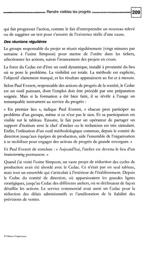 Rendre visibles les progrès
qui fait progresser l’action, comme le fait d’entreprendre un nouveau relevé
ou de suggérer un test pour s’assurer de l’existence réelle d’une cause.
Des réunions régulières
Le groupe responsable du projet se réunit régulièrement (vingt minutes par
semaine à l’usine Simpson) pour mettre de l’ordre dans les tickets,
sélectionner les actions, suivre l’avancement des projets en cours.
La force du Cedac est d’être un outil dynamique, installé à proximité du lieu
où se pose le problème. La visibilité est totale. La méthode est explicite,
l’objectif clairement marqué, et les résultats apparaissent au fur et à mesure.
Selon Paul Everett, responsable des actions de progrès de la société,le Cedac
est un outil puissant, dont l’emploi doit être précédé par une préparation
soignée. Mais si la formation a été bien faite, il se révèle à l’usage un
remarquable instrument au service du progrès :
a En premier lieu », indique Paul Everett, a chacun peut participer au
problème d’un groupe, même si ce n’est pas le sien. Et sa participation est
visible sur le tableau. Ensuite, le fait pour un opérateur de partager un
support d’écriture avec le chef d’atelier ou le technicien est très stimulant.
Enfin, l’utilisation d’un outil méthodologique commun, depuis le comité de
direction jusqu’aux équipes de production, aide l’ensemble de l’organisation
à se mobiliser pour engager des actions de progrès de grande envergure. ))
Et Paul Everett de conclure : (( Aujourd’hui, l’atelier est devenu le lieu d’un
brainstormingpermanent. ))
Quand j’ai visité l’usine Simpson, un vaste projet de réduction des cycles de
production avait été abordé avec le Cedac. Ce n’était pas un seul tableau,
mais tout un ensemble qui s’articulaità l’intérieur de l’établissement. Depuis
le Cedac du comité de direction, où apparaissaient les grandes lignes
stratégiques, jusqu’au Cedac des différents ateliers,où se déclinaient de façon
détaillée les actions. Le service commercial avait aussi un Cedac pour la
réduction des délais administratifs et l’amélioration de la fiabilité des
prévisions de ventes.
O Éditions d‘organisanon
 