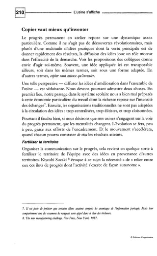 L‘usine s’affiche
Copier vaut mieux qu’inventer
Le progrès permanent en atelier repose sur une dynamique assez
particulière. Comme il ne s’agit pas de découvertes révolutionnaires, mais
plutôt d’une multitude d’idées pratiques dont la vertu principale est de
donner rapidement des résultats, la diffusion des idées joue un rôle moteur
dans l’efficacité de la démarche. Voir les propositions des collègues donne
envie d’agir soi-même. Souvent, une idée appliquée ici est transposable
ailleurs, soit dans les mêmes termes, soit sous une forme adaptée. En
d‘autres termes, copier vaut mieux qu’inventer.
Une telle perspective -diffuser les idées d’amélioration dans l’ensemble de
l’usine - est séduisante. Nous devons pourtant admettre deux choses. En
premier lieu, notre passage dans le système scolaire nous a bien mal préparés
à cette économie particulière du travail dont la richesse repose sur l’intensité
des échanges’. Ensuite, les organisations traditionnelles ne sont pas adaptées
à la circulation des idées :trop centralisées, trop élitistes, et trop cloisonnées.
Pourtant il faudra bien, si nous désirons que nos usines s’engagent sur la voie
du progrès permanent, que les mentalités changent. L‘évolution se fera, peu
à peu, grâce aux efforts de l’encadrement. Et le mouvement s’accélérera,
quand chacun pourra constater de vim les résultats atteints.
Fertiliser le territoire
Organiser la communication sur le progrès, cela revient en quelque sorte à
fertiliser le territoire de l’équipe avec des idées en provenance d’autres
territoires. Kiyoshi Suzaki 8 évoque à ce sujet la nécessité )) de (( relier entre
eux ces îlots de progrès dont l’activité s’exerce de façon autonome ».
7. Il estjuste de pré’ser que certains ékues avaient compris les avantages de I’inf0mation partagée. Mais leur
comportement lors des examens les rangeaitsans appeldans le cian des tricheurs.
8. The new mantrfacturingcbalienge.Fn?eP ~ s s ,New York. 1987.
8 Édluons d‘organisation
 