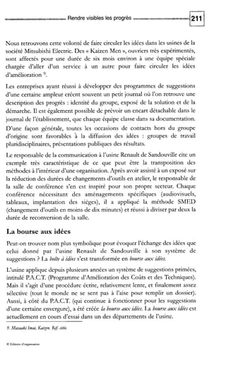 -9
Rendrevisibles les progrès
Nous retrouvons cette volonté de faire circuler les idées dans les usines de la
société Mitsubishi Electric. Des (( Kaizen Men »’ouvriers très expérimentés,
sont affectés pour une durée de six mois environ à une équipe spéciale
chargée d’aller d’un service à un autre pour faire circuler les idées
d’amélioration 9.
Les entreprises ayant réussi à développer des programmes de suggestions
d’une certaine ampleur créent souvent un petit journal où l’on retrouve une
description des progrès : identité du groupe, exposé de la solution et de la
démarche. I1 est également possible de prévoir un encart détachable dans le
journal de l’établissement, que chaque équipe classe dans sa documentation.
D’une façon générale, toutes les occasions de contacts hors du groupe
d’origine sont favorables a la diffusion des idées : groupes de travail
pluridisciplinaires, présentations publiques des résultats.
Le responsable de la communication à l’usine Renault de Sandouville cite un
exemple très caractéristique de ce que peut être la transposition des
méthodes à l’intérieur d’une organisation. Après avoir assisté à un exposé sur
la réduction des durées de changements d’outils en atelier, le responsable de
la salle de conférence s’en est inspiré pour son propre secteur. Chaque
conférence nécessitant des aménagements spécifiques (audiovisuels,
tableaux, implantation des sièges), il a appliqué la méthode SMED
(changementd’outils en moins de dix minutes) et réussi à diviser par deux la
durée de reconversion de la salle.
La bourse aux idées
Peut-on trouver nom plus symbolique pour évoquer l’échange des idées que
celui donné par l’usine Renault de Sandouville à son système de
suggestions ? La boite à idées s’est transformée en bozlrse aux idées.
L‘usine applique depuis plusieurs années un système de suggestions primées,
intitulé P.A.C.T. (Programme d’Amélioration des Coûts et des Techniques).
Mais il s’agit d’une procédure écrite, relativement lente, et finalement assez
sélective (tout le monde ne se sent pas à l’aise pour remplir un dossier).
Aussi, à côté du P.A.C.T. (qui continue à fonctionner pour les suggestions
d’une certaine envergure), a été créée la bourse aux idées. La bozlrse aux idées est
actuellement en cours d’essai dans un des départements de l’usine.
9. Masaakilmai, Kaixen. Rej? citée.
O FAiaons d’orgamsauon
 