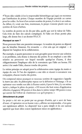 Rendre visibles les progrès
/Toute idée valable (c’est le responsable hiérarchique qui juge) est reconnue
par l’attribution de points. Chaque membre de l’équipe possède un carnet
pour les coller. Au bout d’un certain nombre de points, il a droit à un cadeau.
Au début, il y avait une liste, maintenant, le projet s’oriente plutôt vers un
système de bons d’achats.
Le nombre de points est de dix par idée, quelle que soit la valeur de l’idée.
Cela évite de faire des calculs compliqués. Si l’idée est d’une portée plus
large, elle donne lieu à un dossier P.A.C.T.
Pourquoi ce nom ?
Nous pouvons faire une première remarque :le nombre de points ne dépend
pas du bénéfice financier. En revanche - c’est cela qui est original - il
dépend de l’ampleur de la collaboration.
Par exemple, si quatre personnes se sont groupées pour trouver une solution
à un problème, cela donne à chacune dix points. Si un employé a une idée
relative au processus sur lequel travaille quelqu’un d’autre, il doit
obligatoirement l’impliquer afin de le convaincre que l’idée est bonne. S’il
arrive à lui vendre l’idée, chacun touche dix points.
Le même principe est adopté pour la collaboration entre équipe du matin et
équipe du soir. Si l’un des équipiers a une idée et réussit à convaincre son
coéquipier, chacun touche dix points.
On comprend mieux pourquoi ce nouveau système de suggestion s’appelle
la bourse aax idées. Sa philosophie repose sur la diffusion et l’échange. (( Si un
opérateur veut vendre son idée à d’autres unités, il peut le faire,il y est même
incité », indique le pilote du projet. (( S’il trouve dix huit zones d’application
effective, il gagnera 180points et fera dans le même temps 180points à ceux
qui auront fait l’effort de s’intéresser à ce qu’il propose. D
Déroulement du projet
Le projet a été mis au point par un groupe d’unités, qui a servi de banc
d’essai. (( L‘opération est en bonne voie »’affirme un responsable. (( Les gens
ont rapidement adhéré. Le dispositif leur a paru simple et ils ont surtout
apprécié que leurs idées soient rapidement mises en application.))
Q Aditions d’orgaoisaoon
 