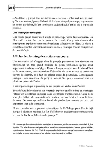 L‘usine s’affiche
G Au début, il y avait tout de même un réfractaire : c Tes cadeaux, je parie
qu’ils sont made inJapan», déclarait-il.Au bout de quelque temps, voyant tous
les autres participer, il s’est senti exclu. Aujourd’hui, c’est lui qui a le plus de
points. ))
Une vidéo pour témoigner
Une fois le projet construit, il a fallu se préoccuper de le faire connaître. Un
film vidéo a été fait par le groupe de travail. On y voit chacun des
participants expliquer comment fonctionne la bourse aux idées. La vidéo a
été diffusée sur les télévisions des autres unités, pour que chacun comprenne
de quoi il s’agit.
Afficher le planning des actions en cours
Une entreprise qui s’engage dans le progrès permanent doit résoudre en
profondeur un très grand nombre de petits problèmes qu’elle avait
auparavant tendance à négliger. Dans la longue marche vers le zéro défaut
ou le zéro panne, une succession d’obstacles de toute nature se dresse en
travers du chemin, et il faut les aplanir avant de poursuivre. Conséquence
pratique : une multitude de projets doivent être gérés simultanément en
plusieurs points de l’usine.
I1est important que le planning de ces projets soit visible dans l’atelier.
Tout d’abord la localisation sur le terrain exprime en elle-même un message :
l’atelier est désormais impliqué dans les projets d’amélioration. Ceux-ci ne
sont plus l’affaire du bureau d’étude ou du service méthodes. Ils sont l’affaire
de tous. De ceux qui utilisent l’outil de production comme de ceux qui
apportent leur aide technique.
Nous connaissons ce pouvoir symbolique de l’affichage pour l’avoir déjà
évoqué à plusieurs reprises. Le fait d’afficher un engagement commun sur le
terrain facilite la mobilisation du groupel0.
10.Annoncer que lesproblèmesde ïateiiersont ïafaitz de tous ne veutpas dire que ia mission est attduée defafon
impn!cise. C‘estmême le contraitz,puisqu’unpilote est nommépourcoordonner ïopération.Son nom apparaîtd’ailleurs
exphcitement mr le tableau @g. 74).L’idée de core.ponsabilité s&n$e que tous ceux quipeuvent exmer une infuence
sur k résultatse sentent concernés tant qu’une solution n’apas été trouvée auproblème.
0 Éditions d‘organisation
 