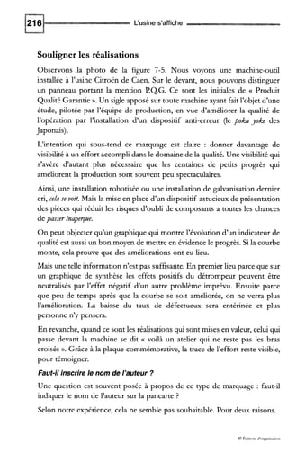 L‘usine s’affiche
Souligner les réalisations
Observons la photo de la figure 7-5. Nous voyons une machine-outil
installée à l’usine Citroën de Caen. Sur le devant, nous pouvons distinguer
un panneau portant la mention P.Q.G. Ce sont les initiales de G Produit
Qualité Garantie ».Un sigle apposé sur toute machine ayant fait l’objet d’une
étude, pilotée par l’équipe de production, en vue d’améliorer la qualité de
l’opération par l’installation d’un dispositif anti-erreur (le poka yoke des
Japonais).
L‘intention qui sous-tend ce marquage est claire : donner davantage de
visibilité à un effort accompli dans le domaine de la qualité. Une visibilité qui
s’avère d’autant plus nécessaire que les centaines de petits progrès qui
améliorent la production sont souvent peu spectaculaires.
Ainsi, une installation robotisée ou une installation de galvanisation dernier
cri, cela se voit. Mais la mise en place d’un dispositif astucieux de présentation
des pièces qui réduit les risques d’oubli de composants a toutes les chances
depasser inaperpe.
On peut objecter qu’un graphique qui montre l’évolution d’un indicateur de
qualité est aussi un bon moyen de mettre en évidence le progrès. Si la courbe
monte, cela prouve que des améliorations ont eu lieu.
Mais une telle information n’est pas suffisante.En premier lieu parce que sur
un graphique de synthèse les effets positifs du détrompeur peuvent être
neutralisés par l’effet négatif d’un autre problème imprévu. Ensuite parce
que peu de temps après que la courbe se soit améliorée, on ne verra plus
l’amélioration. La baisse du taux de défectueux sera entérinée et plus
personne n’y pensera.
En revanche, quand ce sont les réalisations qui sont mises en valeur, celui qui
passe devant la machine se dit c voilà un atelier qui ne reste pas les bras
croisés ».Grâce à la plaque commémorative, la trace de l’effort reste visible,
pour témoigner.
Faut-il inscrire le nom de l’auteur ?
Une question est souvent posée à propos de ce type de marquage : faut-il
indiquer le nom de l’auteur sur la pancarte ?
Selon notre expérience, cela ne semble pas souhaitable. Pour deux raisons.
O PAiuons d‘organisation
 