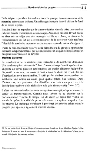 Rendre visibles les progrès
D’abord parce que dans le cas des actions de groupe, la reconnaissance de la
paternité est toujours délicate. Un affichage anonyme laisse à chacun la fierté
de se croire le père.
Ensuite, il faut se rappeler que la communication visuelle offre une extrême
richesse dans la transmission des messages. Autant en profiter. I1vaut mieux
ne fixer sur un objet que des messages relatifs aux objets, et dissocier la
reconnaissance du fait de la reconnaissance de la personne. Cela renforce
l’identité du territoire, et permet aux nouveaux venus de mieux s’intégrer ll.
L‘acte de reconnaissance vis-à-vis de la personne ou du groupe de personnes
est traité indépendamment, par des méthodes sur lesquelles nous aurons un
peu plus loin l’occasion de revenir.
Modalité pratiques
La visualisation des réalisations peut s’étendre à de nombreux domaines.
Une machine qui est désormais l’objet d’un entretien préventif systématique,
un poste de travail placé en autocontrôle, un chariot élévateur équipé d’un
dispositif de sécurité, un massicot dont le taux de chute est réduit : les cas
d’applications sont innombrables. I1suffit parfois de fixer un autocollant qui
symbolise une action en cours (plan qualité totale, flux tendus). Dans
d’autres cas, des pancartes plus détaillées sont mises en place avec la
description succincte de la réalisation et le gain financier (fig. 7-6 et 7-7).
I1 n’est pas nécessaire de construire des systèmes compliqués pour mettre en
valeur les transformations. Comme nous l’avons vu au chapitre sur la
documentation visuelle, le simple fait de dater de façon très visible les
standards opératoires affichés permet de mesurer le rythme auquel se font
les progrès. La technique consistant à présenter des photos prises avant le
progrès puis après est également souvent utilisée.
11. On voitpafois insnit le nom de L’équipe. C’est aussi une bonneformule, car le nom idenbjant L’équ$e néstpas
équivalent à la somme des noms de ses membres. L’insmptionde cet identifiantsur les réaliratonsnést doncpas un
obstacle à L’intégrationdes nouveaux arrivants.
B kditions d’organirauon
 