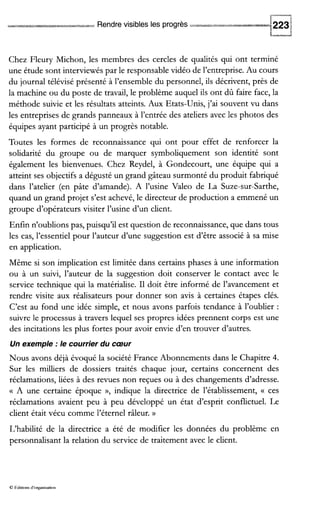 Rendre visibles les progrès
Chez Fleury Michon, les membres des cercles de qualités qui ont terminé
une étude sont interviewés par le responsable vidéo de l’entreprise. Au cours
du journal télévisé présenté à l’ensemble du personnel, ils décrivent, près de
la machine ou du poste de travail, le problème auquel ils ont dû faire face, la
méthode suivie et les résultats atteints. Aux Etats-Unis, j’ai souvent vu dans
les entreprises de grands panneaux à l’entrée des ateliers avec les photos des
équipes ayant participé à un progrès notable.
Toutes les formes de reconnaissance qui ont pour effet de renforcer la
solidarité du groupe ou de marquer symboliquement son identité sont
également les bienvenues. Chez Reydel, à Gondecourt, une équipe qui a
atteint ses objectifs a dégusté un grand gâteau surmonté du produit fabriqué
dans l’atelier (en pâte d’amande). A l’usine Valeo de La Suze-sur-Sarthe,
quand un grand projet s’est achevé, le directeur de production a emmené un
groupe d’opérateurs visiter l’usine d’un client.
Enfin n’oublions pas, puisqu’il est question de reconnaissance,que dans tous
les cas, l’essentiel pour l’auteur d’une suggestion est d’être associé à sa mise
en application.
Même si son implication est limitée dans certains phases à une information
ou à un suivi, l’auteur de la suggestion doit conserver le contact avec le
service technique qui la matérialise. I1 doit être informé de l’avancement et
rendre visite aux réalisateurs pour donner son avis à certaines étapes clés.
C’est au fond une idée simple, et nous avons parfois tendance à l’oublier :
suivre le processus à travers lequel ses propres idées prennent corps est une
des incitations les plus fortes pour avoir envie d’en trouver d’autres.
Un exemple :le courrier du cœur
Nous avons déjà évoqué la société France Abonnements dans le Chapitre 4.
Sur les milliers de dossiers traités chaque jour, certains concernent des
réclamations, liées à des revues non reçues ou à des changements d’adresse.
(( A une certaine époque »’ indique la directrice de l’établissement, (( ces
réclamations avaient peu à peu développé un état d’esprit conflictuel. Le
client était vécu comme l’éternel râleur. v
L‘habilité de la directrice a été de modifier les données du problème en
personnalisant la relation du service de traitement avec le client.
O tdluons d’organisation
 