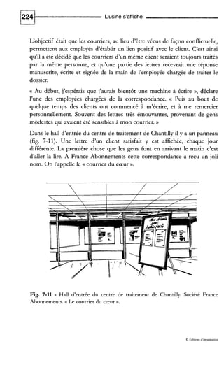 L‘usine s’affiche
L‘objectif était que les courriers, au lieu d’être vécus de façon conflictuelle,
permettent aux employés d’établir un lien positif avec le client. C’est ainsi
qu’il a été décidé que les courriers d’un même client seraient toujours traités
par la même personne, et qu’une partie des lettres recevrait une réponse
manuscrite, écrite et signée de la main de l’employée chargée de traiter le
dossier.
(( Au début, j’espérais que j’aurais bientôt une machine à écrire », déclare
l’une des employées chargées de la correspondance. (( Puis au bout de
quelque temps des clients ont commencé à m’écrire, et à me remercier
personnellement. Souvent des lettres très émouvantes, provenant de gens
modestes qui avaient été sensibles à mon courrier. H
Dans le hall d’entrée du centre de traitement de Chantilly il y a un panneau
(fig. 7-11). Une lettre d’un client satisfait y est affichée, chaque jour
différente. La première chose que les gens font en arrivant le matin c’est
d’aller la lire. A France Abonnements cette correspondance a reçu un joli
nom. On l’appelle le (( courrier du cœur ».
Fig. 7-11 - Hall d’entrée du centre de traitement de Chantilly. Société France
Abonnements. (< Le courrier du cœur ».
O kditions d‘organisation
 