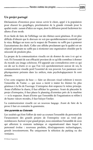 -I
Rendrevisibles les progrès 225i
Un projet partagé
Déclarations d’intention pour mieux servir le client, appel à la population
pour chasser les gaspillages, proclamation de la grande croisade pour la
qualité totale :autant d’idées en vogue, dont la diffusion prend facilement les
allures d’une mode.
I1 est facile de faire de l’affichage sur des thèmes aussi généraux. I1 est plus
difficile d’obtenir que le discours ne soit pas quotidiennement contredit par
le vécu. Rédiger un texte sur le respect de l’homme ne suffit pas à gommer
l’autoritarisme des chefs. Coller une affiche proclamant que la qualité est un
objectif prioritaire ne suffit pas à réorienter une organisation obsédée par la
nécessité de produire plus.
Le propre de la communication visuelle est de donner du sens à ce qui se
voit. Et l’essentiel de son efficacité provient de ce qu’elle contribue à donner
du monde une image cohérente. S’il apparaît une contradiction entre ce qui
est dit sur la charte et ce que l’on voit quotidiennement autour de soi, la
communication visuelle perd l’essentiel de son pouvoir. Les panneaux sont
physiquement présents dans les ateliers, mais psychologiquement ils sont
absents.
C’est cette exigence de base - faire un discours visuel cohérent à travers
l’ensemble de l’usine - qui nous a incité à traiter les thèmes les plus
généraux à la fin de l’ouvrage. L’entreprise doit respecter le même principe.
Avant d’afficher la charte, il faut afficher les gammes. Avant de placarder le
projet d’entreprise, il faut placer le planning d’entretien près de la machine
-et le respecter. Avant d’écrire que l’ensemble de l’organisation se réfère à
de hautes valeurs morales, il faut balayer l’atelier.
La communication visuelle est un nouveau langage. Avant de faire de la
prose il faut en connaître la grammaire.
Une pyramide au Colorado
Les sociétés qui font l’effort de tenir au courant l’ensemble du personnel de
l’avancement des grands projets de l’entreprise sont au total peu
nombreuses. Surtout si par grand projet, nous entendons l’ensemble de ceux
qui affectent le contexte technique et organisationnel dans lequel le
personnel évolue : nouveaux produits, développements technologiques,
grands investissements. Pas uniquement la réfection du parking ou des
vestiaires.
 