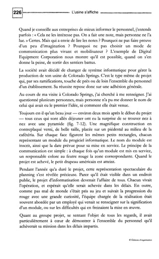 L‘usine s’affiche
Quand je conseille aux entreprises de mieux informer le personnel, j’entends
parfois :a Cela ne les intéresse pas. On a fait une note, mais personne ne l’a
lue. )) Certes. Mais qui a envie de lire les notes ? Pourquoi ne pas faire preuve
d’un peu d’imagination ? Pourquoi ne pas choisir un mode de
communication plus vivant et mobilisateur ? L‘exemple de Digital
Equipment Corporation nous montre qu’il est possible, quand on s’en
donne la peine, de sortir des sentiers battus.
La société avait décidé de changer de système informatique pour gérer la
production de son usine de Colorado Springs. C’est le type même de projet
qui, par ses ramifications, touche de près ou de loin l’ensemble du personnel
d’un établissement. Sa réussite repose donc sur une adhésion générale.
Au cours de ma visite à Colorado Springs, j’ai cherché à me renseigner. J’ai
questionné plusieurs personnes, mais personne n’a pu me donner le nom de
celui qui avait eu le premier l’idée, ni comment elle était venue.
Toujours est-il qu’un beau jour -environ deux mois après le début du projet
-tous ceux qui sont ailés déjeuner ont eu la surprise de se trouver nez à
nez avec une pyramide (fig. 7-12). Une magnifique construction en
contreplaqué verni, de belle taille, placée sur un piédestal au milieu de la
cafétéria. Sur chaque face figurent les mêmes petits rectangles, chacun
représentant un module du progciel informatique. Le nom du module est
inscrit, ainsi que la date prévue pour sa mise en service. Le principe de la
communication est simple : à chaque fois qu’un module est m i s en service,
un responsable colore au feutre rouge la zone correspondante. Quand le
projet est achevé, le petit drapeau américain est atteint.
Pendant l’année qu’a duré le projet, cette représentation spectaculaire du
planning s’est révélée précieuse. Parce qu’il était visible dans un endroit
public, le projet d’informatisation devenait l’affaire de tous. Chacun vivait
l’opération, et espérait qu’elle serait achevée dans les délais. En outre,
comme pas mal de monde s’était pris au jeu et suivait la progression du
rouge avec une grande curiosité, l’équipe chargée de la réalisation était
souvent abordée par un employé qui venait se renseigner sur la signification
d’un module, ou sur les difficultés qui en freinaient la mise en œuvre.
Quant au groupe projet, se sentant l’objet de tous les regards, ii avait
particulièrement à cœur de démontrer à l’ensemble du personnel qu’il
achèverait sa mission dans les délais impartis.
8 Éditionsd‘organisation
 