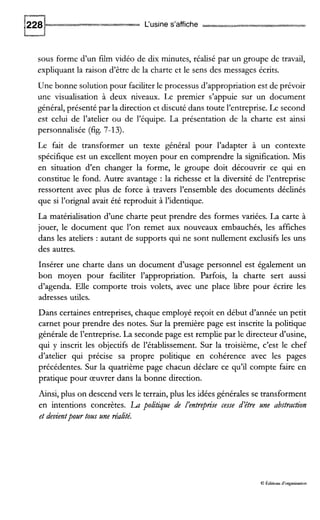 L‘usine s’affiche
sous forme d’un film vidéo de dix minutes, réalisé par un groupe de travail,
expliquant la raison d’être de la charte et le sens des messages écrits.
Une bonne solution pour faciliterle processus d’appropriation est de prévoir
une visualisation à deux niveaux. Le premier s’appuie sur un document
général, présenté par la direction et discuté dans toute l’entreprise. Le second
est celui de l’atelier ou de l’équipe. La présentation de la charte est ainsi
personnalisée (fig. 7-13).
Le fait de transformer un texte général pour l’adapter à un contexte
spécifique est un excellent moyen pour en comprendre la signification. Mis
en situation d’en changer la forme, le groupe doit découvrir ce qui en
constitue le fond. Autre avantage : la richesse et la diversité de l’entreprise
ressortent avec plus de force à travers l’ensemble des documents déclinés
que si l’orignal avait été reproduit à l’identique.
La matérialisation d’une charte peut prendre des formes variées. La carte à
jouer, le document que l’on remet aux nouveaux embauchés, les affiches
dans les ateliers : autant de supports qui ne sont nullement exclusifs les uns
des autres.
Insérer une charte dans un document d’usage personnel est également un
bon moyen pour faciliter l’appropriation. Parfois, la charte sert aussi
d’agenda. Elle comporte trois volets, avec une place libre pour écrire les
adresses utiles.
Dans certaines entreprises, chaque employé reçoit en début d’année un petit
carnet pour prendre des notes. Sur la première page est inscrite la politique
générale de l’entreprise. La secondepage est remplie par le directeur d’usine,
qui y inscrit les objectifs de l’établissement. Sur la troisième, c’est le chef
d’atelier qui précise sa propre politique en cohérence avec les pages
précédentes. Sur la quatrième page chacun déclare ce qu’il compte faire en
pratique pour œuvrer dans la bonne direction.
Ainsi, plus on descend vers le terrain, plus les idées générales se transforment
en intentions concrètes. La poltique de I’entreprire cesse d’être une abstraction
et devientpourtous zlne réalté.
Q Éditions d‘organisauon
 