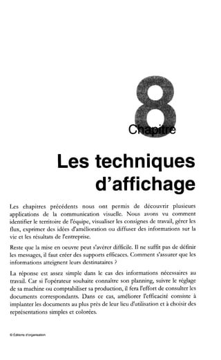Les techniques
d'affichage
Les chapitres précédents nous ont permis de découvrir plusieurs
applications de la communication visuelle. Nous avons vu comment
identifier le territoire de l'équipe, visualiser les consignes de travail, gérer les
flux, exprimer des idées d'amélioration ou diffuser des informations sur la
vie et les résultats de l'entreprise.
Reste que la mise en oeuvre peut s'avérer difficile. I1ne suffit pas de définir
les messages, il faut créer des supports efficaces. Comment s'assurer que les
informations atteignent leurs destinataires ?
La réponse est assez simple dans le cas des informations nécessaires au
travail. Car si l'opérateur souhaite connaître son planning, suivre le réglage
de sa machine ou comptabiliser sa production, il fera l'effort de consulter les
documents correspondants. Dans ce cas, améliorer l'efficacité consiste à
implanter les documents au plus près de leur lieu d'utilisation et à choisir des
représentations simples et colorées.
O Éditionsd'organisation
 
