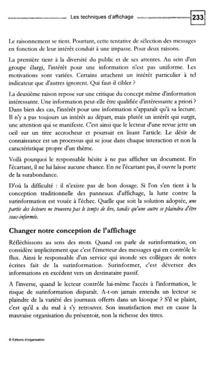 Les techniques d'affichage
Le raisonnement se tient. Pourtant, cette tentative de sélection des messages
en fonction de leur intérêt conduit à une impasse. Pour deux raisons.
La première tient à la diversité du public et de ses attentes. Au sein d'un
groupe élargi, l'intérêt pour une information n'est pas uniforme. Les
motivations sont variées. Certains attachent un intérêt particulier à tel
indicateur que d'autres ignorent. Qui faut-il cibler ?
La deuxième raison repose sur une critique du concept même d'information
intéressante. Une information peut-elle être qualifiée d'intéressante a priori ?
Dans bien des cas, l'intérêt pour une information n'apparaît qu'à sa lecture.
I1 n'y a pas toujours un intérêt au départ, mais plutôt un intérêt qui surgit,
une attention qui se manifeste. C'est ainsi que le lecteur d'une revue jette un
oeil sur un titre accrocheur et poursuit en lisant l'article. Le désir de
connaissance est un processus qui se joue dans chaque interaction et non la
caractéristique propre d'un thème.
Voilà pourquoi le responsable hésite à ne pas afficher un document. En
l'écartant, il ne lui laisse aucune chance. En ne l'écartant pas, il ouvre la porte
de la surabondance.
D'où la difficulté : il n'existe pas de bon dosage. Si l'on s'en tient à la
conception traditionnelle des panneaux d'affichage, la lutte contre la
surinformation est vouée à l'échec. Quelle que soit la solution adoptée, une
partie des lecteurs ne trouverapasle temps de h e , tandis qu'une autre seplaindra d'être
sous-informée.
Changer notre conception de l'affichage
Réfléchissons au sens des mots. Quand on parle de surinformation, on
considère implicitement que c'est l'émetteur des messages qui en contrôle le
flux. Ainsi le responsable d'un service qui inonde ses collègues de notes
écrites fait de la surinformation. Surinformer, c'est déverser des
informations en excédent vers un destinataire passif.
A l'inverse, quand le lecteur contrôle lui-même l'accès à l'information, le
risque de surinformation disparaît. A-t-on jamais entendu un lecteur se
plaindre de la variété des journaux offerts dans un kiosque ? S'il se plaint,
c'est qu'il a du mal à s'y retrouver. Son insatisfaction met en cause la
mauvaise organisation du présentoir, non la richesse des titres.
O editions d'organisation
 
