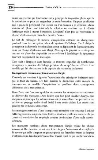 L'usine s'affiche
Ainsi, un système qui fonctionne sur le principe de l'acquisitionplutôt que de
la transmissionne peut pas engendrer de surinformation. On peut en déduire
ceci : quand le personnel d'un atelier ou d'un bureau a le sentiment d'être
surinformé (donc mal informé) la solution ne consiste pas à réduire
l'affichage mais à mieux l'organiser. L'objectif n'est pas de restreindre le
champ d'informations mais d'en faciliter l'accès.
Le fait de privilégier le modèle d'acquisition entraîne un changement
profond dans la conception même du système d'affichage. Car il oblige le
concepteur à adopter la position d'un acteur se déplaçant de façon autonome
dans un champ d'informations élargi. Alors que la plupart des entreprises
ont mis en place des dispositifs qui se réfèrent à l'archétype du spectateur
recevant passivement des messages.
C'est clair : l'impasse dans laquelle se trouvent engagées de nombreuses
entreprises en matière d'affichage provient de ce qu'elles se réfèrent à un
modèle qui fait abstraction de la capacité de recherche du lecteur.
Transparencerestreinte et transparence élargie
L'attitude qui consiste à ignorer l'autonomie des principaux intéressés n'est
pas le fruit du hasard. De fait, derrière la distinction entre modèle de
transmission et modèle d'acquisition se profilent deux conceptions
différentes de la transparence.
Dans l'une, que l'on peut qualifier de restreinte, les entreprises se contentent
de délivrer des messages. Dans l'autre, que l'on peut qualifier JélaTie, elles
s'organisent pour que les informations soient accessibles. Les premières ont
en tête un paysage audio-visuel limité à une seule chaîne. Les autres sont
guidées par le modèle d'Internet.
Les managers partisans d'une transparence restreinte ont tendance à uuliser
l'affichage comme un porte-voix. Cette attitude en révèle une autre : celle qui
consiste à considérer les employés comme destinataires d'une seule parole -
la bonne.
Les managers partisans d'une transparence élargie voient les choses
autrement. Ils cherchent avant tout à développer l'autonomie des employés.
Ils savent que celle-ci repose en grande partie sur l'enrichissement de l'espace
d'informations dans lequel s'exerce leur travail. C'est ce qui justifie leur choix
O Éditions d'organisation
 
