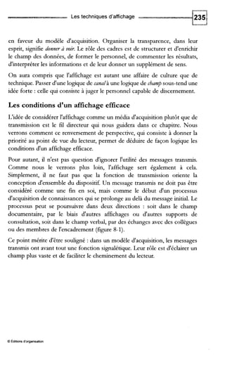 Les techniques d'affichage
en faveur du modèle d'acquisition. Organiser la transparence, dans leur
esprit, signifie donner 2 voir. Le rôle des cadres est de structurer et d'enrichir
le champ des données, de former le personnel, de commenter les résultats,
d'interpréter les informations et de leur donner un supplément de sens.
On aura compris que l'affichage est autant une affaire de culture que de
technique. Passer d'une logique de canalà une logique de champ sous-tend une
idée forte : celle qui consiste à juger le personnel capable de discernement.
Les conditions d'un affichage efficace
L'idée de considérer l'affichage comme un média d'acquisition plutôt que de
transmission est le fil directeur qui nous guidera dans ce chapitre. Nous
verrons comment ce renversement de perspective, qui consiste à donner la
priorité au point de vue du lecteur, permet de déduire de façon logique les
conditions d'un affichage efficace.
Pour autant, il n'est pas question d'ignorer l'utdité des messages transmis.
Comme nous le verrons plus loin, l'affichage sert également à cela.
Simplement, il ne faut pas que la fonction de transmission oriente la
conception d'ensemble du dispositif. Un message transmis ne doit pas être
considéré comme une fin en soi, mais comme le début d'un processus
d'acquisition de connaissances qui se prolonge au delà du message initial. Le
processus peut se poursuivre dans deux directions : soit dans le champ
documentaire, par le biais d'autres affichages ou d'autres supports de
consultation, soit dans le champ verbal, par des échanges avec des collègues
ou des membres de l'encadrement (figure 8-1).
Ce point mérite d'être souligné : dans un modèle d'acquisition, les messages
transmis ont avant tout une fonction signalétique.Leur rôle est d'éclairer un
champ plus vaste et de faciliter le cheminement du lecteur.
O Éditions d'organisation
 