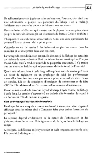 * rlll Les techniques d'affichage
Un telle pratique serait jugée contraire au bon sens. Pourtant, c'est ainsi que
sont administrés la plupart des panneaux d'affichage : on y mélange
indifféremment nouvelles du jour et informations anciennes.
Une confusion révélatrice, qui montre que la plupart des entreprises n'ont
pas pris la peine de s'interroger sur les attentes du lecteur. Celui-ci souhaite :
/Disposer en un seul endroit des actualités. Ainsi, une visite quotidienne lui
permet d'être au courant de ce qui se passe.
/Accéder en cas de besoin à des informations plus anciennes, pour les
consulter et les interpréter dans leur contexte.
L'avantage de cette distinction est net. En donnant à l'affichage des actualités
un rythme de renouvellement élevé on lui confire un attrait qui ne l'est pas
moins. Celui qui s'y rend est assuré de ne pas perdre son temps. I1 n'y trouve
que des nouvelles fraîches qui lui permettent d'être informé de l'essentiel.
Quant aux informations à cycle long, telles qu'une note de service précisant
un point de règlement ou un graphique de suivi des performances
mensuelles, leur fonction n'est pas, comme pour les actualités, d'avertir ou
de signaler. Elle est de renseigner, d'enseigner, de commenter et de faire
réfléchir. Elles doivent donc être traitées selon un mode documentaire.
O n ne saurait aborder de la même façon l'affichage à cycle court et l'affichage
à cycle long. Le premier s'apparente à un bulletin d'information, le second à
un document d'étude ou à un magazine.
Flux de messages et stock d'informations
Un des problèmes auxquels se trouve confronté le concepteur d'un dispositif
affichage peut s'exprimer ainsi : Comment faire pour attirer l'attention du
personnel ?
La réponse dépend évidemment de la nature de l'information et des
préoccupations du lecteur. Mais également de la façon dont l'affichage est
conçu.
A cet égard, la différence entre cycle court et cycle long nous met sur la voie.
Elle conduit à distinguer :
O editions d'organisation
 