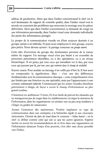 L‘usine s’affiche
tableau de production. Alors que dans l’atelier conventionnel le chef est le
seul destinataire du rapport de contrôle qualité, dans l’atelier visuel tout le
monde est conscient des problèmes que rencontre le montage avec les pièces
déformées. Alors que dans l’atelier conventionnel, la demande de congé est
une information personnelle, dans l’atelier visuel cette demande individuelle
fait partie des informations partagés.
Le propre de la communication visuelle est d’être toujours destinée à un
groupe, jamais à un individu. Et puis nous employonsle mot groupe, soyons
plus précis. Nous devons ajouter :le partage concerne ungrozpe ozvert.
Cette idée d’ouverture du groupe des destinataires provient de la nature
même du support. Un message visuel n’est pas limité à un ensemble de
personnes précisément identifiées, ou à des spécialistes, ou à un niveau
hiérarchique. I1 est perçu par tous ceux qui travaillent sur le lieu, par tous
ceux qui passent par là,par tous cezx gai rentrent dans le champ de visibihté.
Soyons exacts. Pour accéder au message il ne suffit pas d’être là. I1 faut aussi
en comprendre la signification. Mais - c’est une des différences
fondamentales avec la communication classique- cette compréhension n’est
pas limitée par une fonction ou une spécialité, mais par l’appartenance à une
certaine commznaztéczltzrelle. Communauté que les usines visuelles cherchent
précisément à élargir, de façon à ouvrir le champ d’informations au plus
grand nombre.
L’intention est ambitieuse ? Certes. Et il est facile de prévoir les obstacles qui
ne manqueront pas de surgir dans les établissements où règne la rétention de
l’information, dans les organisations où certains ont un peu trop tendance à
s’ériger en gardien des connaissances.
Autant l’annoncer dès maintenant. Vouloir implanter ce type de
communication dans une entreprise à la hiérarchie rigide et aux structures
cloisonnées. Choisir defaire da viszeldans le contexte - hélas banal - où le
chef se définit comme celui qui sait ce que les autres ignorent. Espérer
mettre en œuvre les recommandations de ce livre dans une organisation où
l’information demeure l’enjeu d’un pouvoir, c’est ailer sans doute possible
vers l’échec.
O Éditions d‘organisation
 