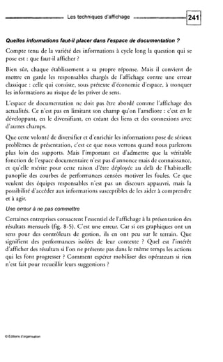 Les techniques d'affichage
Quelles informations faut-il placer dans l'espace de documentation ?
Compte tenu de la variété des informations à cycle long la question qui se
pose est : que faut-il afficher ?
Bien sûr, chaque établissement a sa propre réponse. Mais il convient de
mettre en garde les responsables chargés de l'affichage contre une erreur
classique : celle qui consiste, sous prétexte d'économie d'espace, à tronquer
les informations au risque de les priver de sens.
L'espace de documentation ne doit pas être abordé comme l'affichage des
actualités. Ce n'est pas en limitant son champ qu'on l'améliore : c'est en le
développant, en le diversifiant, en créant des liens et des connexions avec
d'autres champs.
Que cette volonté de diversifier et d'enrichir les informations pose de sérieux
problèmes de présentation, c'est ce que nous verrons quand nous parlerons
plus loin des supports. Mais l'important est d'admettre que la véritable
fonction de l'espace documentaire n'est pas d'annonce mais de connaissance,
et qu'elle mérite pour cette raison d'être déployée au delà de l'habituelle
panoplie des courbes de performances censées motiver les foules. Ce que
veulent des équipes responsables n'est pas un discours appauvri, mais la
possibilité d'accéder aux informations susceptibles de les aider à comprendre
et à agir.
Une erreur a ne pas commettre
Certaines entreprises consacrent l'essentiel de l'affichage à la présentation des
résultats mensuels (fig. 8-5). C'est une erreur. Car si ces graphiques ont un
sens pour des contrôleurs de gestion, ils en ont peu sur le terrain. Que
signifient des performances isolées de leur contexte ? Quel est l'intérêt
d'afficher des résultats si l'on ne présente pas dans le même temps les actions
qui les font progresser ? Comment espérer mobiliser des opérateurs si rien
n'est fait pour recueillir leurs suggestions ?
O Editions d'organisation
 
