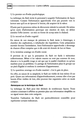 L'usine s'affiche
1)Le premier est d'ordre psychologique.
La technique du flash invite le personnel à acquérir l'information de façon
volontaire. Comme l'information approfondie n'est pas poussée vers le
lecteur sans qu'il en ait éprouvé le besoin, elle acquiert de la valeur.
D'autre part le processus même de découverte stimule la curiosité. De même
qu'un excès d'informations provoque une réaction de rejet, un déficit
entraîne l'effet inverse : un titre en forme de scoop attire le chaland.
2) Le second est d'ordre cognitif.
En raison de son manque de précision le flash incite à s'interroger, à
chercher des explications, à échafauder des hypothèses. Cette préparation
mentale favorise l'assimilation. Ainsi l'information approfondie a davantage
de chances d'être comprise que si elle avait été donnée de but en blanc.
2) Le troisième avantage est d'ordre social.
I1 provient de ce que la perception du flash est facile à mémoriser
collectivement. Même si les valeurs exactes ne sont pas connues de tous,
chacun a vu la pastille rouge et sait que que la qualité s'améliore ou qu'une
machine pose un problème. Ce partage de l'information place le groupe sur
un pied d'égalité et renforce le sentiment d'appartenance.
3) Le quatrième avantage est d'ordre matériel : c'est le gain de place.
En effet, en raison de sa simplicité,le flash est visible de loin même s'il est
petit. Quant aux informations d'approfondissement, comme elles n'ont pas
besoin d'être visibles de loin, elles peuvent être organisées selon un mode
compact.
Remarques sur la technique du flash
La technique du flash peut être déclinée de nombreuses façons. Toute
solution consistant à afficher au premier plan une information simplifiéeou
un signal rentre dans cette catégorie.
Toutefois l'utilisation du flash est particulièrement conseillée pour
représenter certains indicateurs.
O Édaions d'organisation
 