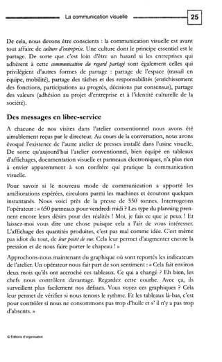 La communication visuelle
De cela, nous devons être conscients : la communication visuelle est avant
tout affaire de caltare d’entrep~se.Une culture dont le principe essentiel est le
partage. De sorte que c’est loin d’être un hasard si les entreprises qui
adhèrent à cette commanication da regardpadagé sont également celles qui
privilégient d’autres formes de partage : partage de l’espace (travail en
équipe, mobilité), partage des tâches et des responsabilités (enrichissement
des fonctions, participations au progrès, décisions par consensus), partage
des valeurs (adhésion au projet d’entreprise et à l’identité culturelle de la
société).
Des messages en libre-service
A chacune de nos visites dans l’atelier conventionnel nous avons été
aimablementreçus par le directeur. Au cours de la conversation, nous avons
évoqué l’existence de l’autre atelier de presses installé dans l’usine visuelle.
De sorte qu’aujourd’hui l’atelier conventionnel, bien équipé en tableaux
d’affichages, documentation visuelle et panneaux électroniques,n’a plus rien
à envier apparemment à son confrère qui pratique la communication
visuelle.
Pour savoir si le nouveau mode de communication a apporté les
améliorations espérées, circulons parmi les machines et écoutons quelques
instantanés. Nous voici près de la presse de 550 tonnes. Interrogeons
l’opérateur :a 650 panneaux pour vendredi midi ? Les type du planning pren-
nent encore leurs désirs pour des réalités ! Moi, je fais ce que je peux ! Et
laissez-moi vous dire une chose puisque cela a l’air de vous intéresser.
L‘affichage des quantités produites, c’est pas mal comme idée. C’est même
pas idiot du tout, de leurpoint de vue.Cela leur permet d’augmenter encore la
pression et de nous faire porter le chapeau ! ))
Approchons-nous maintenant du graphique où sont reportés les indicateurs
de l’atelier.Un opérateur nous fait part de son sentiment :a Cela fait environ
deux mois qu’ils ont accroché ces tableaux. Ce qui a changé ? Eh bien, les
chefs nous contrôlent davantage. Regardez cette courbe. Avec ça, ils
surveillent plus facilement nos défauts. Vous voyez ces graphiques ? Cela
leur permet de vérifier si nous tenons le rythme. Et les tableaux là-bas, c’est
pour contrôler si nous ne consommons pas trop d’huile et s’ il n’y a pas trop
d’absents. H
O Éditions d‘organisation
 