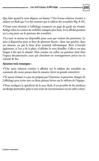Les techniques d'affichage
Que faire quand le texte dépasse ces limites ? Une bonne solution consiste à
réaliser un flash que l'on fait transiter par le tableau des actualités (fig. 8-16).
JToute note destinée à l'affichage comporte en page de garde un résumé.
Rédigé selon les critères de visibilité indiqués plus haut, il est affiché pendant
un à cinq jours sur le panneau des actualités.
JLa note in extenro est disponible pour ceux qui veulent des précisions. La
mise à disposition peut se faire de plusieurs façons : dans une panière, dans
un classeur, ou par le biais d'un terminal informatique. Rien n'interdit
également, si l'on a de la place, d'afficher la note détaillée. Celle-ci est plus
longue à lire que le résumé. Mais comme on utilise un panneau situé dans
l'espace documentaire, ceux qui cherchent un renseignement précis ont la
volonté de lire.
Ajoutons trois remarques :
June autre solution consiste à afficher sur le tableau des actualités un
sommaire des notes parues dans la semaine (écrit en grands caractères).
JSi aucun résumé n'a pas été préparé par l'émetteur, la personne chargée de
l'affichage peut écrire une ou deux phrases brèves sur le tableau de l'équipe.
JPour souligner la spécificité de la note flash, il est possible de lui attribuer
un design particulier, grâce à une icône de reconnaissance ou un cadre coloré.
O Editions d'organisation
 