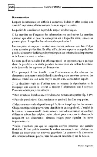 L'usine s'affiche
Documentation
L'espace documentaire est difficile à concevoir. I1 doit en effet stocker une
quantité importante d'informations dans un espace restreint.
La qualité de la réalisation dépend du respect de deux règles.
1) La première est d'organiser les informations en profondeur. La première
question que doit se poser le concepteur est : lesquelles seront situées au
premier plan ? Lesquelles dans des couches profondes ?
La conception des supports destinés aux couches profondes doit faire l'objet
d'une attention particulière. En effet, si l'accès à ces supports est rapide, il est
possible de réserver l'affichage de premier plan aux informations importantes
et de les mettre ainsi en valeur.
De sorte que l'une des clés d'un affichageréussi - et cette remarque a quelque
chose de paradoxal - ne réside pas dans la conception du tableau lui-même,
mais dans celle des supports qui l'entourent.
C'est pourquoi il faut installer dans l'environnement des tableaux des
classements compacts et très facilesd'accès tels que des armoires ouvertes, des
classeurs rotatifs ou tout autre moyen adapté à une consultation rapide.
2) La deuxième règle est d'utiliser tous les moyens de signalisation et de
marquage qui aident le lecteur à trouver l'information qui l'intéresse.
Plusieurs techniques y contribuent :
JBien structurer les tableaux, créer des zones nettement séparées (fig. 8-19).
JFaire de grands titres. On a tendance en général à les faire trop petits.
JMettre en oeuvre des dispositions qui facilitent le repérage des documents.
Chaque rubrique doit pouvoir être identifiée en un coup d'oeil. L'emploi de
la couleur est recommandé : fonds colorés, notes d'information de couleurs
différentes suivant leur origine, cadres colorés pour structurer les classeurs de
rangement des documents, aimants rouges pour signaler les notes
importantes, etc.
JEnfin n'oublions pas que les supports doivent présenter une certaine
flexibilité. I1 faut parfois accroître la surface consacrée à une rubrique, ou
libérer un espace pour un nouveau graphique. Le contenu et la dimension
des rubriques doivent pouvoir être facilement modifiés en cas de besoin.
O Editions d'organisation
 