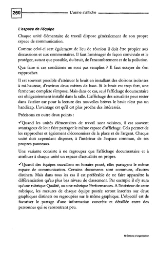 L'usine s'affiche
i'espace de l'équipe
Chaque unité élémentaire de travail dispose généralement de son propre
espace de communication.
Comme celui-ci sert également de lieu de réunion il doit être propice aux
discussions et aux commentaires.I1 faut l'aménager de façon conviviale et le
protéger, autant que possible, du bruit, de l'encombrement et de la pollution.
Que faire si ces conditions ne sont pas remplies ? I1 faut essayer de s'en
rapprocher.
I1 est souvent possible d'atténuer le bruit en instailant des cloisons isolantes
à mi-hauteur, d'environ deux mètres de haut. Si le bruit est trop fort, une
fermeture complète s'impose.Mais dans ce cas, seull'affichagedocumentaire
est obligatoirementinstallé dans la saile. L'affichage des actualitéspeut rester
dans l'atelier car pour la lecture des nouvelles brèves le bruit n'est pas un
handicap. L'avantage est qu'il est plus proche des intéressés.
Précisons en outre deux points :
/Quand les unités élémentaires de travail sont voisines, il est souvent
avantageuxde leur faire partager le même espace d'affichage. Cela permet de
les rapprocher et également d'économiser de la place et de l'argent. Chaque
unité doit cependant disposer, à l'intérieur de l'espace commun, de ses
propres panneaux.
Une variante consiste à ne regrouper que l'affichage documentaire et à
attribuer à chaque unité un espace d'actualités en propre.
/Quand des équipes travailient en horaire posté, elles partagent le même
espace de communication. Certains documents sont communs, d'autres
distincts. Mais dans tous les cas il est préférable de ne faire apparaître la
différenciation qu'au plus bas niveau de classement. Par exemple il n'y aura
qu'une rubrique Qualité, ou une rubrique Performances.A l'intérieur de cette
rubrique, les mesures de chaque équipe postée seront inscrites sur deux
graphiques distincts ou regroupées sur le même graphique. L'objectif est de
favoriser le partage d'une information concrète et détaillée entre des
personnes qui se rencontrent peu.
O Éditions d'organisation
 