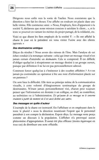 L‘usine s’affiche
Dirigeons nous enfin vers la sortie de l’atelier. Nous constatons que la
direction a bien fait les choses. Une affiche en couleurs est placée dans une
belle vitrine. Elle commence ainsi :(( Nous, Employés, fiers d’appartenir à la
société Y, déclarons que notre mission consiste à satisfaire le client...», et le
texte se poursuit en vantant les mérites du projet partagé, de la solidarité,etc.
Voici ce que disent les fiers employés de la société Y : Ils ont affiché la
charte le jour où le président est venu visiter l’usine avec des clients
japonais. D
Des destinatairesambigus
Déçus du résultat ? Nous avons des raisons de l’être. Mais l’analyse de cet
échec conduit à la remarque suivante : celui qui émet un message visuel n’est
jamais certain d’atteindre un destinataire. Cela se comprend. I1 est difficile
d’obliger quelqu’un à réceptionner un message destiné à un groupe ouvert,
puisque par définition il ne lui est pas personnellement adressé.
Comment forcer quelqu’un à s’intéresser à des courbes affichées ? A-t-on
jamais pu contraindre un opérateur à lire une note d’information placée sur
un panneau ?
On sent bien la difficulté. Elle tient au principe même de la communication
visuelle, à cette volonté d’élargissement systématique du groupe de
destinataires. N’étant jamais personnellement visé, chacun peut toujours
penser que l’information est destinée à un collègue, au chef, au contrôleur,
au technicien ou à l’administration. Et qn’ancnn de ces messages ne le concerne
vraiment àpartir du moment où il est anssi destinéa,vx antres.
Des messages en quête d’auteur
L‘exemple de la charte est instructif. En l’affichant et en employant dans le
texte le pluriel (( nous la direction nourrissait l’espoir que le personnel
prendrait à son compte la déclaration. Espoir déçu. Le message reste perçu
comme un discours à la population. L‘afficher n’a provoqué aucun
phénomène d’appropriation. 11aurait été plus efficace (moins équivoque en
tous cas) de distribuer une note officielle.
0Éditionsd‘organisation
 