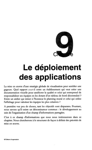 Le déploiement
des applications
La mise en œuvre d'une stratégie globale de visualisation peut sembler une
gageure. Quel rapport y-a-t-il entre un établissement qui veut créer une
documentation visuelle pour améliorer la qualité et celui qui entreprend de
responsabiliser ses équipes en les dotant d'un tableau de bord décentralisé ?
Entre un atelier qui remet à l'honneur le planning mural et celui qui utilise
l'affichage pour valoriser les équipes les plus créatives ?
A première vue peu de choses, tant les objectifs sont disparates. Pourtant,
nous savons qu'il existe un dénominateur commun : le développement au
sein de l'organisation d'un champ d'informations partagées.
C'est à ce champ d'informations que nous nous intéresserons dans ce
chapitre. Nous chercherons à le structurer de façon à définir des priorités de
mise en œuvre.
O Éditions d'organisation
 