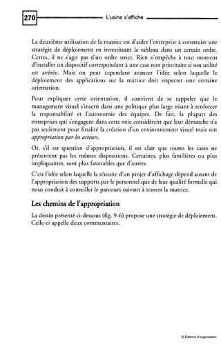 L‘usine s’affiche
La deuxième utilisation de la matrice est d’aider l’entreprise à construire une
stratégie de déploiement en investissant le tableau dans un certain ordre.
Certes, il ne s’agit pas d’un ordre strict. Rien n’empêche à tout moment
d’installer un dispositifcorrespondant à une case non prioritaire si son utilité
est avérée. Mais on peut cependant avancer l’idée selon laquelle le
déploiement des applications sur la matrice doit respecter une certaine
orientation.
Pour expliquer cette orientation, il convient de se rappeler que le
management visuel s’inscrit dans une politique plus large visant à renforcer
la responsabilité et l’autonomie des équipes. De fait, la plupart des
entreprises qui s’engagent dans cette voie considèrent que leur démarche n’a
pas seulement pour finalité la création d’un environnement visuel mais son
appropriation par les acteurs.
Or, s’il est question d’appropriation, il est clair que toutes les cases ne
présentent pas les mêmes dispositions. Certaines, plus familières ou plus
impliquantes, sont plus favorables que d’autres.
C’est l’idée selon laquelle la réussite d’un projet d’affichage dépend autant de
l’appropriation des supports par le personnel que de leur qualité formelle qui
nous conduit à conseiller le parcours suivant à travers la matrice.
Leschemins de l’appropriation
La dessin présenté ci-dessous (fig. 9-6) propose une stratégie de déploiement.
Celle-ci appelle deux commentaires.
O Editionsd’organisation
 