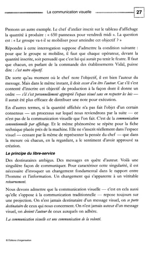 La communication visuelle
Prenons un autre exemple. Le chef d’atelier inscrit sur le tableau d’affichage
la quantité à produire : (( 650 panneaux pour vendredi midi ».La question
est : (( Le groupe va-t-il se mobiliser pour atteindre cet objectif ? ))
Répondre à cette interrogation suppose d’admettre la condition suivante :
pour que le groupe se mobilise, il faut que chaque opérateur, devant la
quantité inscrite, soit persuadé que c’est lui qui aurait pu tenir le feutre. I1 faut
que chacun, en parlant de la commande des établissements Vidal, puisse
dire : c’est notre obj,ch$
De sorte qu’au moment où le chef note l’objectif, il est bien l’auteur du
message. Mais dans le même instant, il doit cesserd’en être l’auteur. Car s’il s’est
contenté d’inscrire cet objectif de production à la façon dont il donne un
ordre -s’il s’estpersonnellementappropbé l’egace visuel sans en respecter les lois -
il aurait été plus efficace de distribuer une note pour exécution.
En d’autres termes, si la quantité affichée n’a pas fait l’objet d’un certain
consensus - un processus sur lequel nous reviendrons par la suite - ce
n’est pas de la communication visuelle que l’on fait. C’est de la communication
conventionnellepar afJichage.Et le même phénomène se répète pour la fiche
technique placée près de la machine. Elle ne s’inscritréellement dans l’espace
visuel -cessant par là même de représenter la pensée du chef -que dans
la mesure où chacun, en la regardant, a le sentiment d’avoir approuvé sa
création.
Le principe du libre-service
Des destinataires ambigus. Des messages en quête d’auteur. Voilà une
singulière façon de communiquer. Pour caractériser cette singularité, il est
nécessaire d’invoquer un changement fondamental dans le rapport entre
l’homme et l’information. Un changement qui s’apparente à un véritable
retournement.
Nous devons admettre que la communication visuelle -c’est en cela aussi
qu’elle s’oppose à la communication traditionnelle - repose toujours sur
une projection. On n’est jamais destinataire d’un message visuel, on seporte
destinatairede ceux qui nous concernent. On n’est jamais auteur d’un message
visuel, on devient l‘auteur de ceux auxquels on adhère.
La communicationvisuelle est une communication de la volonté.
O Éditions d‘organisation
 