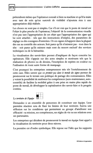 L‘usine s’affiche
prétendront même que l’opérateur connaît si bien sa machine et qu’il la traite
avec tant de soin qu’un surcroît de visibilité n’ajoutera rien à une
appropriation déjà réalisée.
Les choses ne sont pas si simples. Car s’il est vrai que le poste de travail est
l’objet le plus proche de l’opérateur, l’objectif de la communication visuelle
n’est pas tant l’appropriation de cet objet que l’appropriation des signes qui
lui sont attachés - tels que des instructions d’emploi, des paramètres de
réglage ou des consignes d’entretien. Or ces signes échappent dans la plupart
des cas au contrôle des acteurs. Soit parce qu’ils n’existent pas - tout dans la
tête - soit parce qu’ils existent mais sont du ressort exclusif des services
techniques ou de la hiérarchie.
La visualisation des savoir-faire permet d’impliquer de façon concrète les
opérateurs. Elle s’appuie sur des actes simples et motivants tels que la
réalisation de photos ou de dessins, l’inscription de repères en couleur ou
l’utiiisation de toute autre forme de marquage.
C’est pourquoi les entreprises entreprennent très tôt l’enrichissement de
cette case. Elles savent que ce premierpas dans le monde des signes permet de
promouvoir sur le terrain une politique de partage des connaissances. Elles
y voient la possibilité de renforcer les compétences (auto-maintenance, auto-
contrôle) de faciliter la mobilité grâce à une prise en mains plus rapide du
poste de travail, de développer la capitalisation des savoir-faire et le progrès
continu.
Le territoire de l’équipe H
Demandez à un ensemble de personnes de constituer une équipe. Leur
première réaction sera de furer les limites de leur territoire. Suivra une
réflexion sur les conditions qui permettent au groupe d’améliorer son
efficacité :sa mission, ses compétences, ses règles de vie ou ses relations avec
ses partenaires.
Les entreprises qui décident de promouvoir le travail en équipe font appel à
la visualisation du territoire pour deux raisons.
La première est d’ordre symbolique. Elle repose sur l’idée que les supports
O Éditions d‘organisation
 