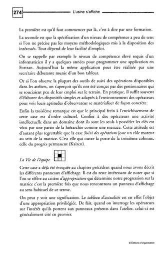 L‘usine s’affiche
La première est qu’il faut commencer par là, c’est à dire par une formation.
La seconde est que la spécification d’un niveau de compétence a peu de sens
si l’on ne précise pas les moyens méthodologiques mis à la disposition des
intéressés. Tout dépend de leur facilité d’emploi.
O n se rappelle par exemple le niveau de compétence élevé requis d’un
informaticien il y a quelques années pour programmer une application en
Fortran. Aujourd’hui la même application peut être réalisée par une
secrétaire débutante munie d’un bon tableur.
Or si l’on observe la plupart des outils de suivi des opérations disponibles
dans les ateliers, on s’aperçoit qu’ils ont été conçus par des gestionnaires qui
se souciaient peu de leur emploi sur le terrain. En pratique, il suffit souvent
d’élaborer des dispositifs simples et adaptés à l’environnement des opérateurs
pour voir leurs aptitudes d’observateur se matérialiser de façon concrète.
Enfin la troisième remarque est que le principal frein à l’enrichissement de
cette case est d’ordre culturel. Confier à des opérateurs une activité
intellectuelle dans un domaine dont ils sont les seuls à posséder les clés est
vécu par une partie de la hiérarchie comme une menace. Cette attitude est
d’autant plus regrettable que la case Suivi des opérations joue un rôle moteur
au sein de la matrice. C’est elle qui ouvre la porte de la troisième colonne,
celle du progrès permanent (Kaizen).
La Viede LPquipe
Cette case a déjà été évoquée au chapitre précédent quand nous avons décrit
les différents panneaux d’affichage. I1 est du reste intéressant de noter que si
l’on se réfère au critère dhppropriation qui détermine notre progression sur la
matrice c’est la première fois que nous rencontrons un panneau d’affichage
au sens habituel de ce terme.
O n peut y voir une signification. Le tableau dhctualités est en effet l’objet
d’une appropriation priviliégiée. De fait, quand on interroge les opérateurs
sur l’intérêt qu’ils portent aux panneaux présents dans l’atelier, celui-ci est
généralement cité en premier.
O Editionsd’organisation
 
