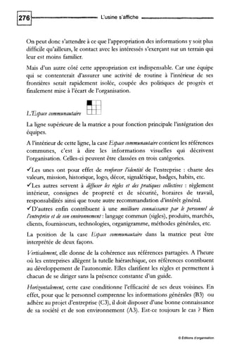 L'usine s'affiche
On peut donc s'attendre à ce que l'appropriation des informations y soit plus
difficile qu'ailleurs, le contact avec les intéressés s'exerçant sur un terrain qui
leur est moins f a d e r .
Mais d'un autre côté cette appropriation est indispensable. Car une équipe
qui se contenterait d'assurer une activité de routine à l'intérieur de ses
frontières serait rapidement isolée, coupée des politiques de progrès et
finalement mise à l'écart de l'organisation.
L'Espace communantaire Ea
La ligne supérieure de la matrice a pour fonction principale l'intégration des
équipes.
A l'intérieur de cette ligne,la case Espace communautaire contient les références
communes, c'est à dire les informations visuelles qui décrivent
l'organisation. Celles-ci peuvent être classées en trois catégories.
/Les unes ont pour effet de renforcer l'identité de l'entreprise : charte des
valeurs, mission, historique, logo, décor, signalétique, badges, habits, etc.
/Les autres servent à dguser les règles et des pratiques collectives : règlement
intérieur, consignes de propreté et de sécurité, horaires de travail,
responsabilités ainsi que toute autre recommandation d'intérêt général.
/D'autres enfin contribuent à une meillewe connaissance par le personnel de
l'entreprise et de son environnement :langage commun (sigles), produits, marchés,
clients, fournisseurs, technologies, organigramme,méthodes générales, etc.
La position de la case Espace communautaire dans la matrice peut être
interprétée de deux façons.
Verticalement,elle donne de la cohérence aux références partagées. A l'heure
où les entreprises allègent la tutelle hiérarchique, ces réfèrences contribuent
au développement de l'autonomie. Elles clarifient les règles et permettent à
chacun de se dmger sans la présence constante d'un guide.
Ho~xontalement,cette case conditionne l'efficacité de ses deux voisines. En
effet, pour que le personnel comprenne les informations générales (€33) ou
adhère au projet d'entreprise (C3),il doit disposer d'une bonne connaissance
de sa société et de son environnement (A3). Est-ce toujours le cas ? Bien
0 Editions d'organisation
 