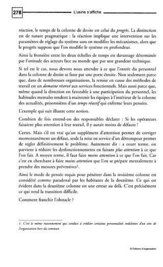L‘usine s’affiche
réaction, le temps de la colonne de droite est celui du progrès. La distinction
est de nature pragmatique : la réaction implique une intervention sur les
paramètres de réglage du système sans en modifier les mécanismes, alors que
le progrès suppose que l’on modifie le système en profondeur.
Ainsi la frontière entre les deux échelles de temps est davantage déterminée
par l’attitude des acteurs face au monde que par une grandeur technique.
Si tel est le cas, nous devons nous attendre à ce que l’entrée du personnel
dans la colonne de droite se fasse par une porte étroite. Non seulement parce
que, dans de nombreuses organisations, la remise en cause des méthodes de
travail est un domaine réservé aux services fonctionnels. Mais aussi parce que,
même quand la direction est favorable à une participation du personnel, les
habitudes mentales tendent à maintenir les équipes à l’intérieurde la colonne
des actualités, prisonnières d’un temps réactifqui enferme leurs pensées.
L‘exemple qui suit illustre cette notion.
Combien de fois entend-on des responsables déclarer : Si les opérateurs
faisaient plus attention à leur travail, il y aurait moins de défauts !
Certes. Mais s’il est vrai qu’un supplément d’attention permet de corriger
momentanément un défaut, seule la mise en serviced’un détrompeur permet
de régler définitivement le problème. Autrement dit : a court terme, on
parvient à réduire les dysfonctionnements en faisant plus attention à ce que
l’on fait. A moyen terme, il faut faire moins attention à ce que l’on fait. Car
c’est en cherchant à faire moins attention que l’on se prépare mentalement à
prendre des mesures préventives’.
Ainsi le mode de pensée requis pour pénétrer dans la troisième colonne est
considéré comme paradoxal par les habitants de la deuxième. Ce qui est
évident dans la deuxième colonne est une erreur au delà. C’est précisément
ce qui rend la transition difficile.
Comment franchir l’obstacle ?
I . C’est le même raisonnement qui conduit à créditer certaines personnalités indolentes d’un sens dp
l’organisationhors du commun.
O editions d’organisation
 