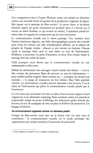 L‘usine s’affiche
Une comparaison vient à l’esprit. Plusieurs usines ont adopté ces dernières
années une nouvelle forme de gestion de la production originaire du Japon.
Elle repose sur le principe du libre-service1. Le poste client va lui-même
chercher auprès du poste fournisseur les produits dont il a besoin (ou il
envoie un ticket Kanban, ce qui revient au même). L‘opérateur prend lui-
même dans le magasin les composants qui lui sont nécessaires.
La communication visuelle suit le même principe. Une machine dont
l’alarme lumineuse clignote, une fiche photographique portant des conseils
pour éviter les erreurs, une idée d’amélioration affichée sur le tableau de
progrès de l’équipe voisine : chacun se sert suivant ses besoins. Chacun
reçoit le message selon qu’il se sent client ou non de l’information.
D’ailleurs, si personne n’y prête d’attention, au bout d’un certain temps le
message doit être retiré du rayon.
Voilà pourquoi nous disons que la communication visuelle est une
commtlnication en libre-service.
Définir les destinataires des messages visuels comme des clients -c’est-à-
dire comme des personnes libres de recevoir ou non les informations -
peut sembler parfois exagéré. Dans certains cas -consignes de sécurité par
exemple - la marge de manœuvre est fort réduite. Mais l’idée générale
subsiste. Les informations visuelles doivent répondre à des besoins. C’est le
client de l’information qui pilote la communication visuelle, plutôt que le
fournisseur.
Ce n’est donc pas un hasard si la mise en place d’un nouveau support visuel
s’apparente à une démarche marketing. Dans certaines usines, j’ai entendu le
responsable chargé du projet d’affichage des indicateurs parler d’étude des
besoins, de test, de campagnede mise en place et d’efforts de promotion. Un
langage révélateur.
Un environnement organise comme un domaine public
L‘image du libre-service nous met sur la bonne voie. La suite nous le
confirmera : la communication visuelle est le mode privilégié des
organisations qui veulent renforcer l’autonomie du personnel.
1. Nous reviendrons au cbapih-e4 sur ces techniquesdepilotage visuel:
O Éditions d‘organisation
 