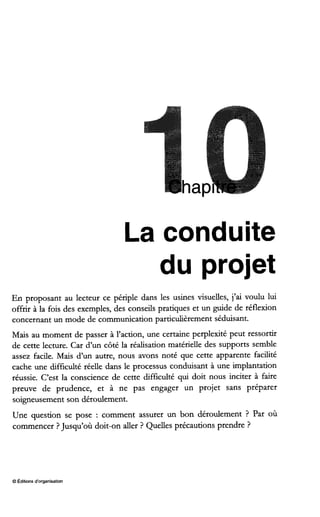 ha
La conduite
du projet
En proposant au lecteur ce périple dans les usines visuelles, j’ai voulu lui
offrir à la fois des exemples, des conseils pratiques et un guide de réflexion
concernant un mode de communication particulièrementséduisant.
Mais au moment de passer à l’action, une certaine perplexité peut ressortir
de cette lecture. Car d’un côté la réalisation matérielle des supports semble
assez facile. Mais d’un autre, nous avons noté que cette apparente facilité
cache une difficulté réelle dans le processus conduisant à une implantation
réussie. C’est la conscience de cette difficulté qui doit nous inciter à faire
preuve de prudence, et à ne pas engager un projet sans préparer
soigneusement son déroulement.
Une question se pose : comment assurer un bon déroulement ? Par où
commencer ?Jusqu’où doit-on aller ? Quelles précautions prendre ?
O Éditionsd‘organisation
 