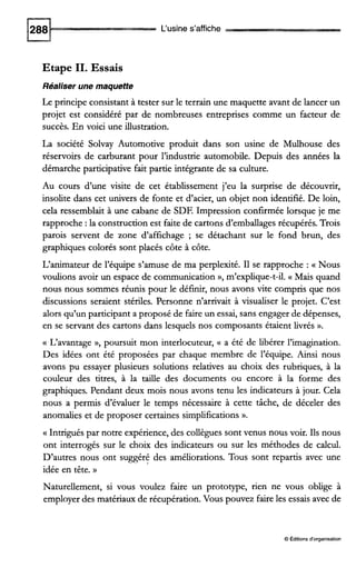 L‘usine s’affiche
Etape II. Essais
Réaliser une maquette
Le principe consistant à tester sur le terrain une maquette avant de lancer un
projet est considéré par de nombreuses entreprises comme un facteur de
succès. En voici une illustration.
La société Solvay Automotive produit dans son usine de Mulhouse des
réservoirs de carburant pour l’industrie automobile. Depuis des années la
démarche participative fait partie intégrante de sa culture.
Au cours d‘une visite de cet établissement j’eu la surprise de découvrir,
insolite dans cet univers de fonte et d’acier, un objet non identifié. De loin,
cela ressemblait à une cabane de SDF. Impression confirmée lorsque je me
rapproche :la construction est faite de cartons d’emballages récupérés. Trois
parois servent de zone d’affichage ; se détachant sur le fond brun, des
graphiques colorés sont placés côte à côte.
L‘animateur de l’équipe s’amuse de ma perplexité. I1 se rapproche : a Nous
voulions avoir un espace de communication », m’explique-t-il. a Mais quand
nous nous sommes réunis pour le définir, nous avons vite compris que nos
discussions seraient stériles. Personne n’arrivait à visualiser le projet. C’est
alors qu’un participant a proposé de faire un essai, sans engager de dépenses,
en se servant des cartons dans lesquels nos composants étaient livrés ».
(( L‘avantage », poursuit mon interlocuteur, a a été de libérer l’imagination.
Des idées ont été proposées par chaque membre de l’équipe. Ainsi nous
avons pu essayer plusieurs solutions relatives au choix des rubriques, à la
couleur des titres, à la taille des documents ou encore à la forme des
graphiques. Pendant deux mois nous avons tenu les indicateurs à jour. Cela
nous a permis d’évaluer le temps nécessaire à cette tâche, de déceler des
anomalies et de proposer certaines simplifications».
(( Intrigués par notre expérience, des collègues sont venus nous voir. Ils nous
ont interrogés sur le choix des indicateurs ou sur les méthodes de calcul.
D’autres nous ont suggéré des améliorations. Tous sont repartis avec une
idée en tête. ))
Naturellement, si vous voulez faire un prototype, rien ne vous oblige à
employer des matériaux de récupération. Vous pouvez faire les essais avec de
O Éditionsd‘organisation
 