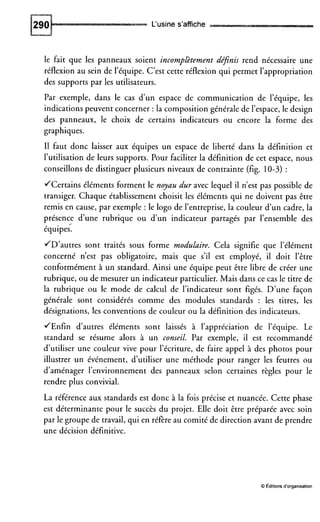 L‘usine s’affiche
le fait que les panneaux soient incomplètement depnis rend nécessaire une
réflexion au sein de l’équipe. C’est cette réflexion qui permet l’appropriation
des supports par les utilisateurs.
Par exemple, dans le cas d’un espace de communication de l’équipe, les
indications peuvent concerner : la composition générale de l’espace, le design
des panneaux, le choix de certains indicateurs ou encore la forme des
graphiques.
I1 faut donc laisser aux équipes un espace de liberté dans la définition et
l’utilisation de leurs supports. Pour faciliter la définition de cet espace, nous
conseillons de distinguer plusieurs niveaux de contrainte (fig. 10-3) :
JCertains éléments forment le noyau dur avec lequel il n’est pas possible de
transiger. Chaque établissement choisit les éléments qui ne doivent pas être
remis en cause, par exemple : le logo de l’entreprise, la couleur d’un cadre, la
présence d’une rubrique ou d’un indicateur partagés par l’ensemble des
équipes.
JD’autres sont traités sous forme modulaire. Cela signifie que l’élément
concerné n’est pas obligatoire, mais que s’il est employé, il doit l’être
conformément à un standard. Ainsi une équipe peut être libre de créer une
rubrique, ou de mesurer un indicateur particulier. Mais dans ce cas le titre de
la rubrique ou le mode de calcul de l’indicateur sont figés. D’une façon
générale sont considérés comme des modules standards : les titres, les
désignations, les conventions de couleur ou la définition des indicateurs.
JEnfin d’autres éléments sont laissés à l’appréciation de l’équipe. Le
standard se résume alors à un conseil. Par exemple, il est recommandé
d’utiliser une couleur vive pour l’écriture, de faire appel à des photos pour
illustrer un événement, d’utiliser une méthode pour ranger les feutres ou
d’aménager l’environnement des panneaux selon certaines règles pour le
rendre plus convivial.
La référence aux standards est donc à la fois précise et nuancée. Cette phase
est déterminante pour le succès du projet. Elle doit être préparée avec soin
par le groupe de travail, qui en réfère au comité de direction avant de prendre
une décision définitive.
2
O Éditionsd’organisation
 