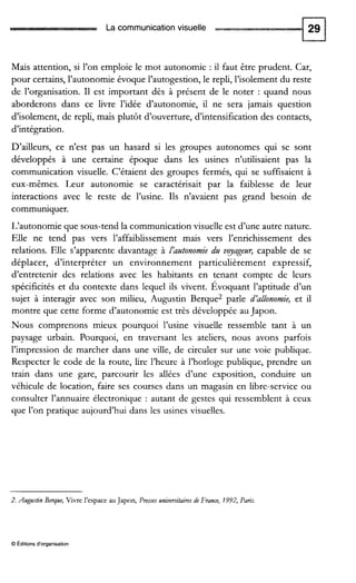 La communication visuelle
Mais attention, si l’on emploie le mot autonomie : il faut être prudent. Car,
pour certains, l’autonomie évoque l’autogestion,le repli, l’isolement du reste
de l’organisation. I1 est important dès à présent de le noter : quand nous
aborderons dans ce livre l’idée d’autonomie, il ne sera jamais question
d’isolement, de repli, mais plutôt d’ouverture, d’intensification des contacts,
d’intégration.
D’ailleurs, ce n’est pas un hasard si les groupes autonomes qui se sont
développés à une certaine époque dans les usines n’utilisaient pas la
communication visuelle. C’étaient des groupes fermés, qui se suffisaient à
eux-mêmes. Leur autonomie se caractérisait par la faiblesse de leur
interactions avec le reste de l’usine. Ils n’avaient pas grand besoin de
communiquer.
L‘autonomie que sous-tend la communicationvisuelle est d’une autre nature.
Elle ne tend pas vers l’affaiblissement mais vers l’enrichissement des
relations. Elle s’apparente davantage à Iazltonomie dzt vyagezlr, capable de se
déplacer, d’interpréter un environnement particulièrement expressif,
d’entretenir des relations avec les habitants en tenant compte de leurs
spécificités et du contexte dans lequel ils vivent. Évoquant l’aptitude d’un
sujet à interagir avec son milieu, Augustin Berque2 parle d’allonomie, et il
montre que cette forme d’autonomie est très développée au Japon.
Nous comprenons mieux pourquoi l’usine visuelle ressemble tant à un
paysage urbain. Pourquoi, en traversant les ateliers, nous avons parfois
l’impression de marcher dans une ville, de circuler sur une voie publique.
Respecter le code de la route, lire l’heure à l’horloge publique, prendre un
train dans une gare, parcourir les allées d’une exposition, conduire un
véhicule de location, faire ses courses dans un magasin en libre-service ou
consulter l’annuaire électronique : autant de gestes qui ressemblent à ceux
que l’on pratique aujourd’hui dans les usines visuelles.
2. Augustin Berque, Vivre i‘espace auJapon, Preues universitairesde France, 1992, Paris.
O Éditionsd‘organisation
 