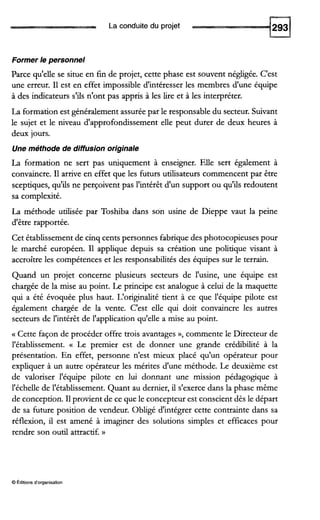 La conduite du projet
Former le personnel
Parce qu'elle se situe en fin de projet, cette phase est souvent négligée. C'est
une erreur. I1 est en effet impossible d'intéresser les membres d'une équipe
à des indicateurs s'ils n'ont pas appris à les lire et à les interpréter.
La formation est généralement assurée par le responsable du secteur. Suivant
le sujet et le niveau d'approfondissement elle peut durer de deux heures à
deux jours.
Une méthode de diffusion originale
La formation ne sert pas uniquement à enseigner. Elle sert également à
convaincre. I1 arrive en effet que les futurs utilisateurs commencent par être
sceptiques, qu'ils ne perçoivent pas l'intérêt d'un support ou qu'ils redoutent
sa complexité.
La méthode utilisée par Toshiba dans son usine de Dieppe vaut la peine
d'être rapportée.
Cet établissement de cinq cents personnes fabrique des photocopieuses pour
le marché européen. I1 applique depuis sa création une politique visant à
accroître les compétences et les responsabilités des équipes sur le terrain.
Quand un projet concerne plusieurs secteurs de l'usine, une équipe est
chargée de la mise au point. Le principe est analogue à celui de la maquette
qui a été évoquée plus haut. L'originalité tient à ce que l'équipe pilote est
également chargée de la vente. C'est elle qui doit convaincre les autres
secteurs de l'intérêt de l'application qu'elle a mise au point.
a Cette façon de procéder offre trois avantages », commente le Directeur de
l'établissement. a Le premier est de donner une grande crédibilité à la
présentation. En effet, personne n'est mieux placé qu'un opérateur pour
expliquer à un autre opérateur les mérites d'une méthode. Le deuxième est
de valoriser l'équipe pilote en lui donnant une mission pédagogique à
l'échelle de l'établissement. Quant au dernier, il s'exerce dans la phase même
de conception. I1provient de ce que le concepteur est conscient dès le départ
de sa future position de vendeur. Obligé d'intégrer cette contrainte dans sa
réflexion, il est amené à imaginer des solutions simples et efficaces pour
rendre son outil attractif. N
O Éditions d'organisation
 