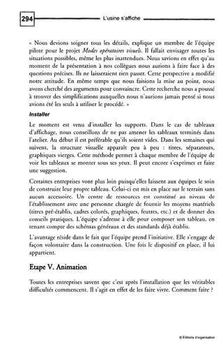 L'usine s'affiche
(( Nous devions soigner tous les détails, explique un membre de l'équipe
pilote pour le projet Modes opératoires visuels. I1 fallait envisager toutes les
situations possibles, même les plus inattendues. Nous savions en effet qu'au
moment de la présentation à nos collègues nous aurions à faire face à des
questions précises. Ils ne laisseraient rien passer. Cette perspective a modifié
notre attitude. En même temps que nous faisions la mise au point, nous
avons cherché des argumentspour convaincre. Cette recherche nous a poussé
à trouver des simplifications auxquelles nous n'aurions jamais pensé si nous
avions été les seuls à utiliser le procédé. ))
Installer
Le moment est venu d'installer les supports. Dans le cas de tableaux
d'affichage, nous conseillons de ne pas amener les tableaux terminés dans
l'atelier. Au début il est préférable qu'ils soient vides. Dans les semaines qui
suivent, la structure visuelle apparaît peu à peu : titres, séparateurs,
graphiques vierges. Cette méthode permet à chaque membre de l'équipe de
voir les tableaux se monter sous ses yeux. I1 peut encore s'exprimer et faire
une suggestion.
Certaines entreprises vont plus loin puisqu'elles laissent aux équipes le soin
de construire leur propre tableau. Celui-ci est mis en place sur le terrain sans
aucun accessoire. Un centre de ressources est constitué au niveau de
l'établissement avec une personne chargée de fournir les moyens matériels
(titres pré-établis, cadres colorés, graphiques, feutres, etc.) et de donner des
conseils pratiques. L'équipe s'adresse à elle pour composer son tableau, en
tenant compte des schémas généraux et des standards déjà établis.
L'avantage réside dans le fait que l'équipe prend l'initiative. Elle s'engage de
façon volontaire dans la construction. Une fois le dispositif en place, il lui
appartient.
Etape V. Animation
Toutes les entreprises savent que c'est après l'installation que les véritables
difficultés commencent. I1 s'agit en effet de les faire vivre. Comment faire ?
0Éditionsd'organisation
 