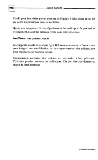 L'usine s'affiche
L'audit peut être réalisé par un membre de l'équipe, à l'aide d'une check-list
qui décrit les principaux points à contrôler.
Quand une entreprise effectue régulièrement des audits pour la propreté et
le rangement, l'audit des tableaux rentre dans cette procédure.
Améliorer en permanence
Les supports visuels ne sont pas figés. I1doivent constamment évoluer, soit
pour intégrer une simplification ou une représentation plus efficace, soit
pour répondre à un nouveau besoin.
L'amélioration constante des tableaux est nécessaire à leur pérennité.
L'initiative provient souvent des utilisateurs. Elle doit être coordonnée au
niveau de l'établissement.
O Editionsd'organisation
 