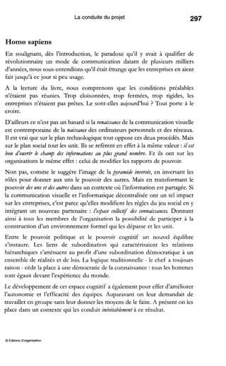 La conduite du projet
Homo sapiens
En soulignant, dès l’introduction, le paradoxe qu’il y avait à qualifier de
révolutionnaire un mode de communication datant de plusieurs milliers
d’années,nous sous-entendions qu’il était étrange que les entreprises en aient
fait jusqu’à ce jour si peu usage.
A la lecture du livre, nous comprenons que les conditions préalables
n’étaient pas réunies. Trop cloisonnées, trop fermées, trop rigides, les
entreprises n’étaient pas prêtes. Le sont-elles aujourd’hui ? Tout porte à le
croire.
D’ailleurs ce n’est pas un hasard si la renaissancede la communication visuelle
est contemporaine de la naissance des ordinateurs personnels et des réseaux.
Il est vrai que sur le plan technologique tout oppose ces deux procédés. Mais
sur le plan social tout les unit. Ils se refèrent en effet à la même valeur :ilest
bon d’ouvrir le champ des informations au plus grand nombre. Et ils ont sur les
organisations le même effet : celui de modifier les rapports de pouvoir.
Non pas, comme le suggère l’image de la pyramide inversée, en inversant les
rôles pour donner aux uns le pouvoir des autres. Mais en transformant le
pouvoir des uns et des autresdans un contexte où l’information est partagée. Si
la communication visuelle et l’informatique décentralisée ont un tel impact
sur les entreprises, c’est parce qu’elles modifient les règles du jeu social en y
intégrant un nouveau partenaire : I‘eJpacecollect$ des connaissances. Donnant
ainsi à tous les membres de l’organisation la possibilité de participer à la
construction d’un environnement formel qui les dépasse et les unit.
Entre le pouvoir politique et le pouvoir cognitif un nouvel équlibre
s’instaure. Les liens de subordination qui caractérisaient les relations
hiérarchiques s’atténuent au profit d’une subordination démocratique à un
ensemble de réalités et de lois. La logique traditionnelle - le chef a toujours
raison - cède la place à une démocratie de la connaissance :tous les hommes
sont égaux devant l’expérience du monde.
Le développement de cet espace cognitif a également pour effet d’améliorer
l’autonomie et l’efficacité des équipes. Auparavant on leur demandait de
travailler en groupe sans leur donner les moyens de le faire. A présent on les
place dans un contexte qui les conduit inévitablement à ce résultat.
O Éditionsd‘organisation
 