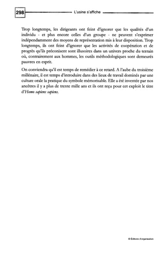 L‘usine s’affiche
Trop longtemps, les dirigeants ont feint d’ignorer que les qualités d’un
individu - et plus encore celies d’un groupe - ne peuvent s’exprimer
indépendamment des moyens de représentation m i s à leur disposition. Trop
longtemps, ils ont feint d’ignorer que les activités de coopération et de
progrès qu’ils préconisent sont illusoires dans un univers proche du terrain
où, contrairement aux hommes, les outils méthodologiques sont demeurés
pauvres en esprit.
On conviendra qu’il est temps de remédier à ce retard. A l’aube du troisième
millénaire, il est temps d’introduire dans des lieux de travail dominés par une
culture orale la pratique du symbolemémorisable. Elle a été inventée par nos
ancêtres il y a plus de trente mille ans et ils ont reçu pour cet exploit le titre
d’Homo sapiens sapiens.
O Éditionsd‘organisation
 