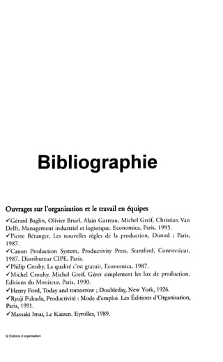 Bibliographie
Ouvrages sur l’organisationet le travail en équipes
JGérard Baglin, Olivier Bruel, Alain Garreau, Michel Greif, Christian Van
Delft, Management industriel et logistique. Economica, Paris, 1995.
JPierre Béranger, Les nouvelles règles de la production, Dunod ; Paris,
1987.
JCanon Production System, Productivity Press, Stamford, Connecticut,
1987. Distributeur CIPE, Paris.
JPhilip Crosby, La qualité c’est gratuit, Economica, 1987.
JMichel Crouhy, Michel Greif, Gérer simplement les lux de production.
Editions du Moniteur, Paris, 1990.
JHenry Ford, Today and tomorrow ;Doubleday, New York, 1926.
JRyuji Fukuda, Productivité : Mode d’emploi. Les Éditions d’Organisation,
Paris, 1991.
JMassaki Imai, Le Kaixen. Eyrolles, 1989.
0 Éditions d’organisation
 