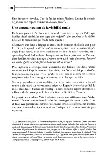 L'usine s'affiche
Une époque est révolue. C'est la fin des usines féodales. L'usine de demain
organisera son espace comme un domainepublic 3.
Une communication de la visibilité totale
En le comparant à l'atelier conventionnel, nous avons exprimé l'idée que
l'atelier visuel rendait les messages plus objectifs, plus proches de la réalité.
Quel est le mécanisme qui fonde cette qualité ?
Observons que dans le langage courant, on dit souvent (( il faut le voir pour
le croire ».Et quand on déclare (( c'est visible », on exprime le sentiment qu'il
s'agit d'une réalité. Mais cette explication est loin de nous satisfaire, car il
apparaît qu'au-delà des objets physiques -machines, pièces -que l'on voit
dans l'atelier, certains messages abstraits sont aussi jugés plus réels. Pourquoi
une courbe aficbée serait-elle plus réelle qu'une note de service ?
Pour répondre à cette question, retournons une dernière fois dans l'atelier
conventionnel. Depuis notre dernière visite, un effort a été fait pour clarifier
la communication, pour éviter qu'elle ne soit perçue comme un contrôle
supplémentaire. Les messages ne transmettent plus que des faits.
Sur un grand tableau lumineux défilent les informations suivantes : (( La 550
tonnes a du retard sur les panneaux beiges ».G Rapport du service qualité du
mois précédent : l'atelier de montage a reçu soixante capots déformés ».
N Demande de congé pour le 14 mai refusée, effectif insuffisant. ))
Le progrès est évident. Mais il subsiste encore une différence avec l'atelier
visuel. L'atelier conventionnel traite les messages de façon isolée, il les
diffuse avec parcimonie comme s'ils étaient censés se suffire à eux-mêmes,
alors que le second atelier les inscrit systématiquement dans un contexte plus
cohérent.
3. Lese+ressions << usineféodale)) et << usine domainepublic)> ne sontpas emplqéessans raison. Commenous aurons
i'occasion de le constaterdans ce liure, lapparition de i'usine yisuelle marque l'abandon d'un ytème où L'autoritése
jndesurk droitabsolupour la hiérarchieùfixer ks lois (entendonsks méthodes,les kgleset les ohectzz), et L'avènement
dùne forme d'organisation où les infoonnations sont partagées, et où les méthodes, kgles et o&ec@ résultent dùn
processus consensuel. Def i t , cette évolutionest sirnibire à celle qui, historiquement,a contribuéùh hation de L'État
moderne. Etplusprécisément, dans le cas qui nous intéresse ici, à L'q?baritiond'une qhèrepublique d+ie comme le
lieu où s'exerce, au sens où L'entendKant, << le consensuspublic despersonnesquifont usage de leur raison B (voir à ce
suJetJüqenHabemas, L'espace public, Editions Payot, 1978, Paris).
O Éditionsd'organisation
 