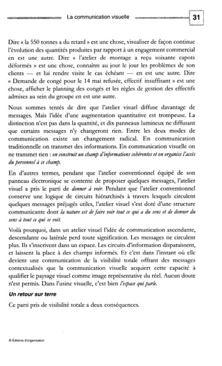 La communicationvisuelle 31
P‘--sa
Dire (( la 550 tonnes a du retard D est une chose, visualiser de façon continue
l’évolution des quantités produites par rapport à un engagement commercial
en est une autre. Dire (( l’atelier de montage a reçu soixante capots
déformés D est une chose, connaître au jour le jour les problèmes de son
clients - et lui rendre visite le cas échéant - en est une autre. Dire
Demande de congé pour le 14 mai refusée, effectif insuffisant )) est une
chose, afficher le planning des congés et les règles de gestion des effectifs
admises au sein du groupe en est une autre.
Nous sommes tentés de dire que l’atelier visuel diffuse davantage de
messages. Mais l’idée d’une augmentation quantitative est trompeuse. La
distinction n’est pas dans la quantité, et dix panneaux lumineux ne diffusant
que certains messages n’y changeront rien. Entre les deux modes de
communication existe un changement radical. En communication
traditionnelle on transmet des informations. En communication visuelle on
ne transmet rien :on constmitzln champd’informations cohérenteset on organiseL’accès
dzlpersonnelà ce champ.
En d’autres termes, pendant que l’atelier conventionnel équipé de son
panneau électronique se contente de proposer quelques messages, l’atelier
visuel a pris le paru de donner à voir. Pendant que l’atelier conventionnel
conserve une logique de circuits hiérarchisés à travers lesquels circulent
quelques messages préjugés utiles, l’atelier visuel s’est doté d’une structure
communicante dont la natzlre est defaire voir toat ce pi a dzl sens et de donner dzl
sens à totlt ce pi se voit.
Voilà pourquoi, dans un atelier visuel l’idée de communication ascendante,
descendante ou latérale perd toute signification. Les messages ne circulent
plus. Ils s’inscrivent dans un espace. Les circuits d’information disparaissent,
et laissent la place à des champs informés. Et c’est dans l’instant où elle
devient une communication de la visibilité totale offrant des messages
contextualisés que la communication visuelle acquiert cette capacité à
qualifier le paysage visuel comme image représentative du réel. Aucun doute
n’est permis. Dans l’usine visuelle, c’est bien L‘espacegzliparle.
Un retour sur terre
Ce parti pris de visibilité totale a deux conséquences.
O Éditionsd‘organisation
 