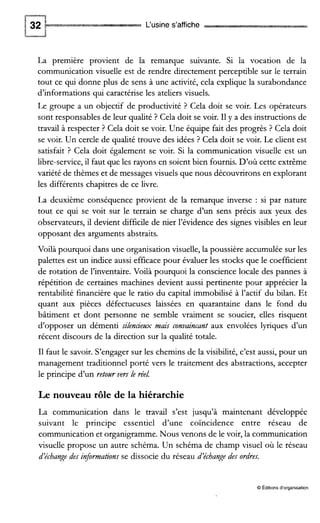 L‘usine s’affiche
La première provient de la remarque suivante. Si la vocation de la
communication visuelle est de rendre directement perceptible sur le terrain
tout ce qui donne plus de sens à une activité, cela explique la surabondance
d’informations qui caractérise les ateliers visuels.
Le groupe a un objectif de productivité ? Cela doit se voir. Les opérateurs
sont responsables de leur qualité ? Cela doit se voir. I1y a des instructions de
travail à respecter ? Cela doit se voir. Une équipe fait des progrès ? Cela doit
se voir. Un cercle de qualité trouve des idées ? Cela doit se voir. Le client est
satisfait ? Cela doit également se voir. Si la communication visuelle est un
libre-service,il faut que les rayons en soient bien fournis. D’où cette extrême
variété de thèmes et de messages visuels que nous découvrirons en explorant
les différents chapitres de ce livre.
La deuxième conséquence provient de la remarque inverse : si par nature
tout ce qui se voit sur le terrain se charge d’un sens précis aux yeux des
observateurs, il devient difficile de nier l’évidence des signes visibles en leur
opposant des arguments abstraits.
Voilà pourquoi dans une organisation visuelle,la poussière accumulée sur les
palettes est un indice aussi efficace pour évaluer les stocks que le coefficient
de rotation de l’inventaire. Voilà pourquoi la conscience locale des pannes à
répétition de certaines machines devient aussi pertinente pour apprécier la
rentabilité financière que le ratio du capital immobilisé à l’actif du bilan. Et
quant aux pièces défectueuses laissées en quarantaine dans le fond du
bâtiment et dont personne ne semble vraiment se soucier, elles risquent
d’opposer un démenti silencienx mais convaincant aux envolées lyriques d’un
récent discours de la direction sur la qualité totale.
I1 faut le savoir. S’engager sur les chemins de la visibilité, c’est aussi, pour un
management traditionnel porté vers le traitement des abstractions, accepter
le principe d’un retotlr vers le réel.
Le nouveau rôle de la hiérarchie
La communication dans le travail s’est jusqu’à maintenant développée
suivant le principe essentiel d’une coïncidence entre réseau de
communication et organigramme. Nous venons de le voir, la communication
visuelle propose un autre schéma. Un schéma de champ visuel où le réseau
d’échange des informations se dissocie du réseau d’échange des ordres.
O Editions d’organisation
 