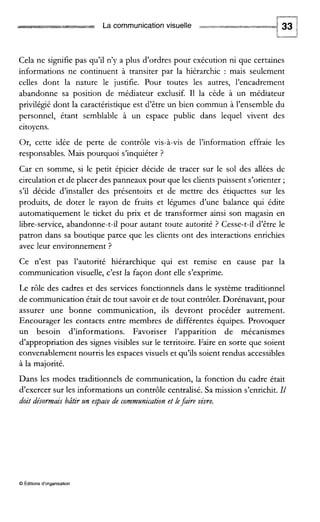 La communication visuelle
Cela ne signifie pas qu’il n’y a plus d’ordres pour exécution ni que certaines
informations ne continuent à transiter par la hiérarchie : mais seulement
celles dont la nature le justifie. Pour toutes les autres, l’encadrement
abandonne sa position de médiateur exclusif. I1 la cède à un médiateur
privilégié dont la caractéristique est d’être un bien commun à l’ensemble du
personnel, étant semblable à un espace public dans lequel vivent des
citoyens.
Or, cette idée de perte de contrôle vis-à-vis de l’information effraie les
responsables. Mais pourquoi s’inquiéter ?
Car en somme, si le petit épicier décide de tracer sur le sol des allées de
circulation et de placer des panneaux pour que les clients puissent s’orienter ;
s’il décide d’installer des présentoirs et de mettre des étiquettes sur les
produits, de doter le rayon de fruits et légumes d’une balance qui édite
automatiquement le ticket du prix et de transformer ainsi son magasin en
libre-service, abandonne-t-il pour autant toute autorité ? Cesse-t-il d’être le
patron dans sa boutique parce que les clients ont des interactions enrichies
avec leur environnement ?
Ce n’est pas l’autorité hiérarchique qui est remise en cause par la
communication visuelle, c’est la façon dont elle s’exprime.
Le rôle des cadres et des services fonctionnels dans le système traditionnel
de communication était de tout savoir et de tout contrôler. Dorénavant, pour
assurer une bonne communication, ils devront procéder autrement.
Encourager les contacts entre membres de différentes équipes. Provoquer
un besoin d’informations. Favoriser l’apparition de mécanismes
d’appropriation des signes visibles sur le territoire. Faire en sorte que soient
convenablement nourris les espaces visuels et qu’ils soient rendus accessibles
à la majorité.
Dans les modes traditionnels de communication, la fonction du cadre était
d’exercer sur les informations un contrôle centralisé. Sa mission s’enrichit.Il
doit désormais bâtir zln epace de commzlnicationet lefaire vivre.
O Éditionsd‘organisation
 