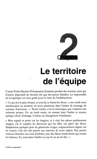 Le territoire
de l’équipe
L’usine Fichet Bauche d’oustmarest (Somme) produit des serrures, ainsi que
d’autres dispositifs de sécurité tels que des portes blindées. Le responsable
de la logistique est mon guide pour la visite de l‘établissement.
(( Ce qui m’a le plus étonné, ce jour-là, ce furent les fleurs », me confie mon
interlocuteur au moment où nous pénétrons dans l’atelier de montage de
serrures. I1poursuit : <( Notre métier, c’est la mécanique, pas vraiment une
industrie propre. Or, un lundi matin, en entrant dans l’atelier je ressens
quelque chose d’étrange. Comme un changement d’ambiance.
<( Mon regard se porte sur les étagères, et à côté des pièces parfaitement
rangées, j’ai la surprise de découvrir que les filles ont placé des fleurs.
Simplement quelques pots de géraniums rouges, soigneusement alignés sur
les casiers. Cela m’a fait penser aux maisons de notre région. Des petites
maisons blanches aux toits d’ardoise, avec des fleurs multicolores qui ornent
les balcons. I1y avait dans l’atelier ce jour-là un air de fête. N
O Éditions d‘organisation
 