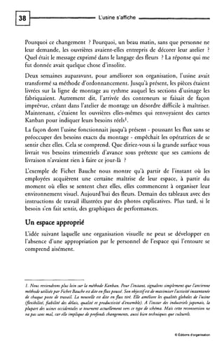 L‘usine s’affiche
Pourquoi ce changement ? Pourquoi, un beau matin, sans que personne ne
leur demande, les ouvrières avaient-elles entrepris de décorer leur atelier ?
Quel était le message exprimé dans le langage des fleurs ? La réponse qui me
fut donnée avait quelque chose d’insolite.
Deux semaines auparavant, pour améliorer son organisation, l’usine avait
transformé sa méthode d’ordonnancement.Jusqu’à présent, les pièces étaient
livrées sur la ligne de montage au rythme auquel les sections d‘usinage les
fabriquaient. Autrement dit, l’arrivée des conteneurs se faisait de façon
imprévue, créant dans l’atelier de montage un désordre difficile à maîtriser.
Maintenant, c’étaient les ouvrières elles-mêmes qui renvoyaient des cartes
Kanban pour indiquer leurs besoins réels’.
La façon dont l’usine fonctionnait jusqu’à présent - poussant les flux sans se
préoccuper des besoins exacts du montage - empêchait les opératrices de se
sentir chez elles. Cela se comprend. Que diriez-vous si la grande surface vous
livrait vos besoins trimestriels d’avance sous prétexte que ses camions de
livraison n’avaient rien à faire ce jour-là ?
L‘exemple de Fichet Bauche nous montre qu’à partir de l’instant où les
employées acquièrent une certaine maîtrise de leur espace, à partir du
moment où elles se sentent chez elles, elles commencent à organiser leur
environnement visuel. Aujourdhui des fleurs. Demain des tableaux avec des
instructions de travail illustrées par des photos explicatives. Plus tard, si le
besoin s’en fait sentir, des graphiques de performances.
Un espace approprié
L‘idée suivant laquelle une organisation visuelle ne peut se développer en
l’absence d’une appropriation par le personnel de l’espace qui l’entoure se
comprend aisément.
1. Nous reviendronsplus loin sur la méthode Kanban. Pour l’instant,signalons simplement que làncienne
méthode utiliséepar FichetBauche est dite enfluxpoussé. Son objectifestde maximiserlàctivitéinstantanée
de chaque poste de travail. La nouvelle est dite enflux tiré. Elle améliore les qualités globales de l’usine
(Jlexibilité,fiabilité des délais, qualité et productivité dénsemble). A l’instardes industrielsjaponais, la
plupart des usines occidentalesse tournent actuellement vers ce type de schéma. Mais cette reconversion ne
va pas sans mal, car elle implique deprofonds changements,aussi bien techniquesque culturels.
O Gditwns d‘organisation
 